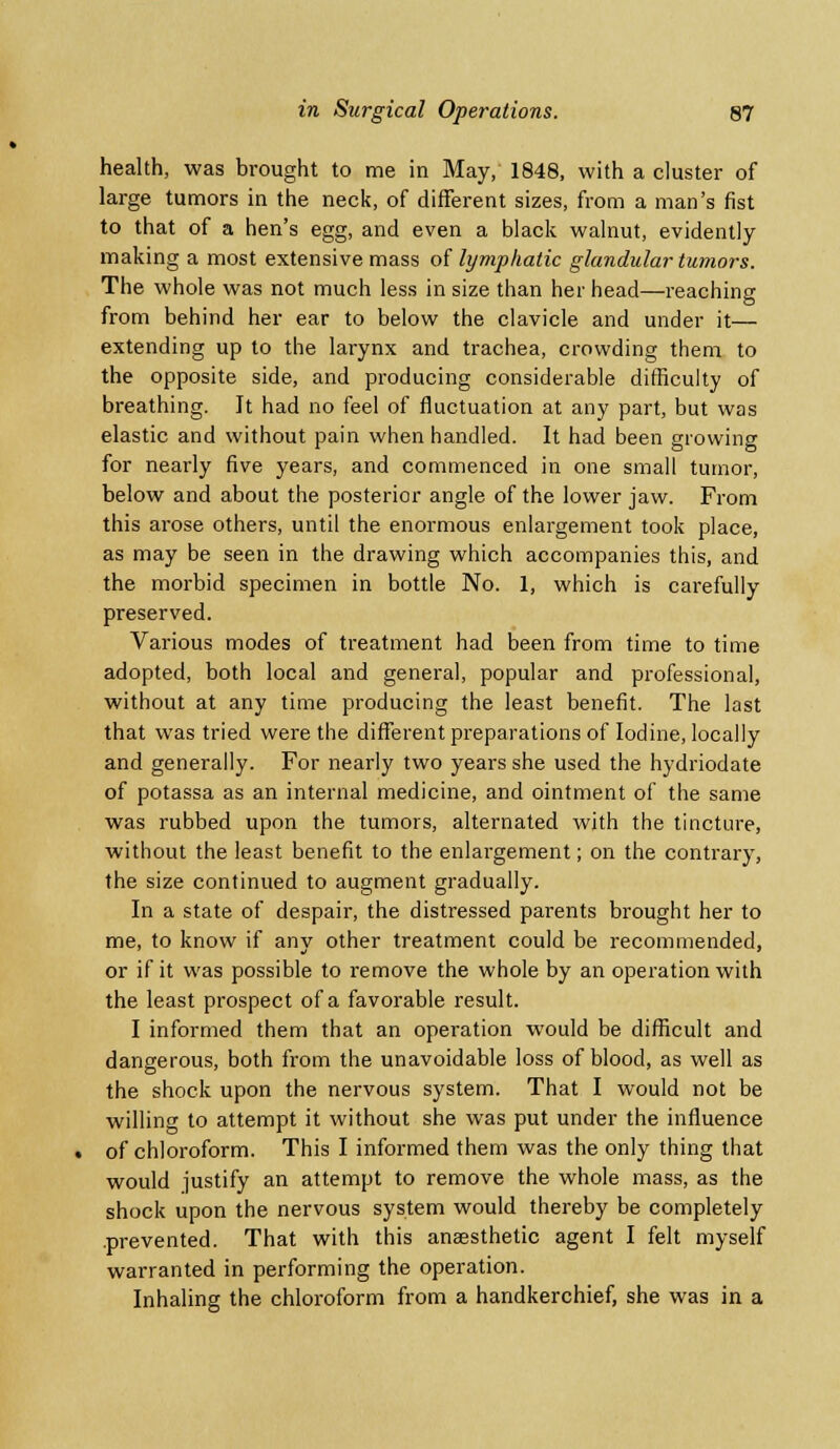health, was brought to me in May, 1848, with a cluster of large tumors in the neck, of different sizes, from a man's fist to that of a hen's egg, and even a black walnut, evidently making a most extensive mass of lymphatic glandular tumors. The whole was not much less in size than her head—reaching from behind her ear to below the clavicle and under it— extending up to the larynx and trachea, crowding them to the opposite side, and producing considerable difficulty of breathing. It had no feel of fluctuation at any part, but was elastic and without pain when handled. It had been growing for nearly five years, and commenced in one small tumor, below and about the posterior angle of the lower jaw. From this arose others, until the enormous enlargement took place, as may be seen in the drawing which accompanies this, and the morbid specimen in bottle No. 1, which is carefully preserved. Various modes of treatment had been from time to time adopted, both local and general, popular and professional, without at any time producing the least benefit. The last that was tried were the different preparations of Iodine, locally and generally. For nearly two years she used the hydriodate of potassa as an internal medicine, and ointment of the same was rubbed upon the tumors, alternated with the tincture, without the least benefit to the enlargement; on the contrary, the size continued to augment gradually. In a state of despair, the distressed parents brought her to me, to know if any other treatment could be recommended, or if it was possible to remove the whole by an operation with the least prospect of a favorable result. I informed them that an operation would be difficult and dangerous, both from the unavoidable loss of blood, as well as the shock upon the nervous system. That I would not be willing to attempt it without she was put under the influence of chloroform. This I informed them was the only thing that would justify an attempt to remove the whole mass, as the shock upon the nervous system would thereby be completely .prevented. That with this anaesthetic agent I felt myself warranted in performing the operation. Inhaling the chloroform from a handkerchief, she was in a
