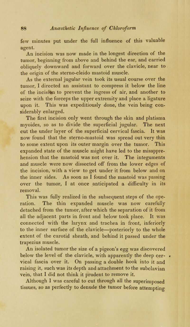 few minutes put under the full influence of this valuable agent. An incision was now made in the longest direction of the tumor, beginning from above and behind the ear, and carried obliquely downward and forward over the clavicle, near to the origin of the sterno-cleido mastoid muscle. As the external jugular vein took its usual course over the tumor, I directed an assistant to compress it below the line of the incision to prevent the ingress of air, and another to seize with the forceps the upper extremity and place a ligature upon it. This was expeditiously done, the vein being con- siderably enlarged. The first incision only went through the skin and platisma myoides, so as to divide the superficial jugular. The next cut the under layer of the superficial cervical fascia. It was now found that the sterno-mastoid was spread out very thin to some extent upon its outer margin over the tumor. This expanded state of the muscle might have led to the misappre- hension that the mastoid was not over it. The integuments and muscle were now dissected off from the lower edges of the incision, with a view to get under it from below and on the inner sides. As soon as I found the mastoid was passing over the tumor, I at once anticipated a difficulty in its removal. This was fully realized in the subsequent steps of the ope- ration. The thin expanded muscle was now carefully detached from the tumor, after which the separation of it from all the adjacent parts in front and below took place. It was connected with the larynx and trachea in front, inferiorly to the inner surface of the clavicle—posteriorly to the whole extent of the carotid sheath, and behind it passed under the trapezius muscle. An isolated tumor the size of a pigeon's egg was discovered below the level of the clavicle, with apparently the deep cer- vical fascia over it. On passing a double hook into it and raising it, such was its depth and attachment to the subclavian vein, that I did not think it prudent to remove it. Although 1 was careful to cut through all the superimposed tissues, so as perfectly to denude the tumor before attempting