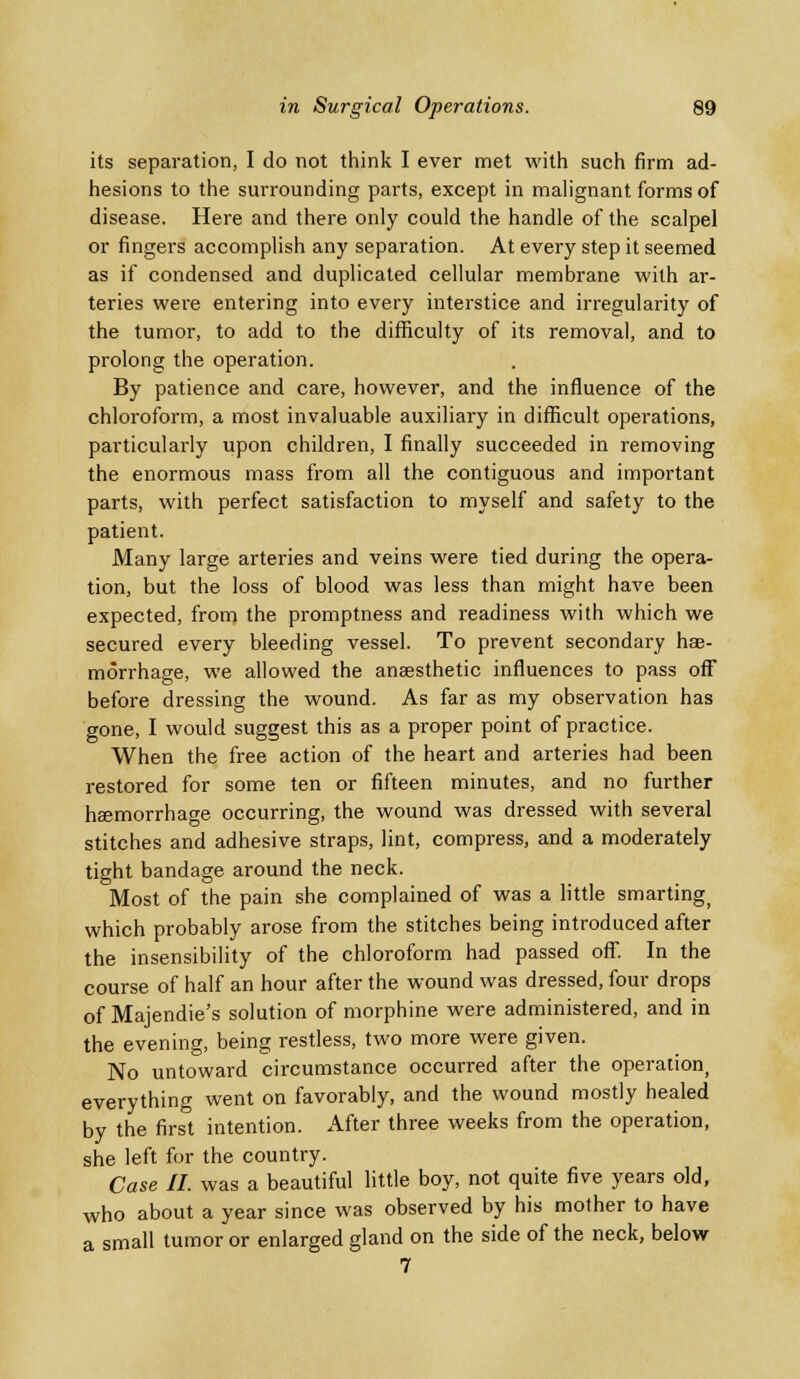 its separation, I do not think I ever met with such firm ad- hesions to the surrounding parts, except in malignant forms of disease. Here and there only could the handle of the scalpel or fingers accomplish any separation. At every step it seemed as if condensed and duplicated cellular membrane with ar- teries were entering into every interstice and irregularity of the tumor, to add to the difficulty of its removal, and to prolong the operation. By patience and care, however, and the influence of the chloroform, a most invaluable auxiliary in difficult operations, particularly upon children, I finally succeeded in removing the enormous mass from all the contiguous and important parts, with perfect satisfaction to myself and safety to the patient. Many large arteries and veins were tied during the opera- tion, but the loss of blood was less than might have been expected, from the promptness and readiness with which we secured every bleeding vessel. To prevent secondary hae- morrhage, we allowed the anaesthetic influences to pass off before dressing the wound. As far as my observation has gone, I would suggest this as a proper point of practice. When the free action of the heart and arteries had been restored for some ten or fifteen minutes, and no further haemorrhage occurring, the wound was dressed with several stitches and adhesive straps, lint, compress, and a moderately tight bandage around the neck. Most of the pain she complained of was a little smarting) which probably arose from the stitches being introduced after the insensibility of the chloroform had passed off. In the course of half an hour after the wound was dressed, four drops of Majendie's solution of morphine were administered, and in the evening, being restless, two more were given. No untoward circumstance occurred after the operation everything went on favorably, and the wound mostly healed by the first intention. After three weeks from the operation, she left for the country. Case II. was a beautiful little boy, not quite five years old, who about a year since was observed by his mother to have a small tumor or enlarged gland on the side of the neck, below 7