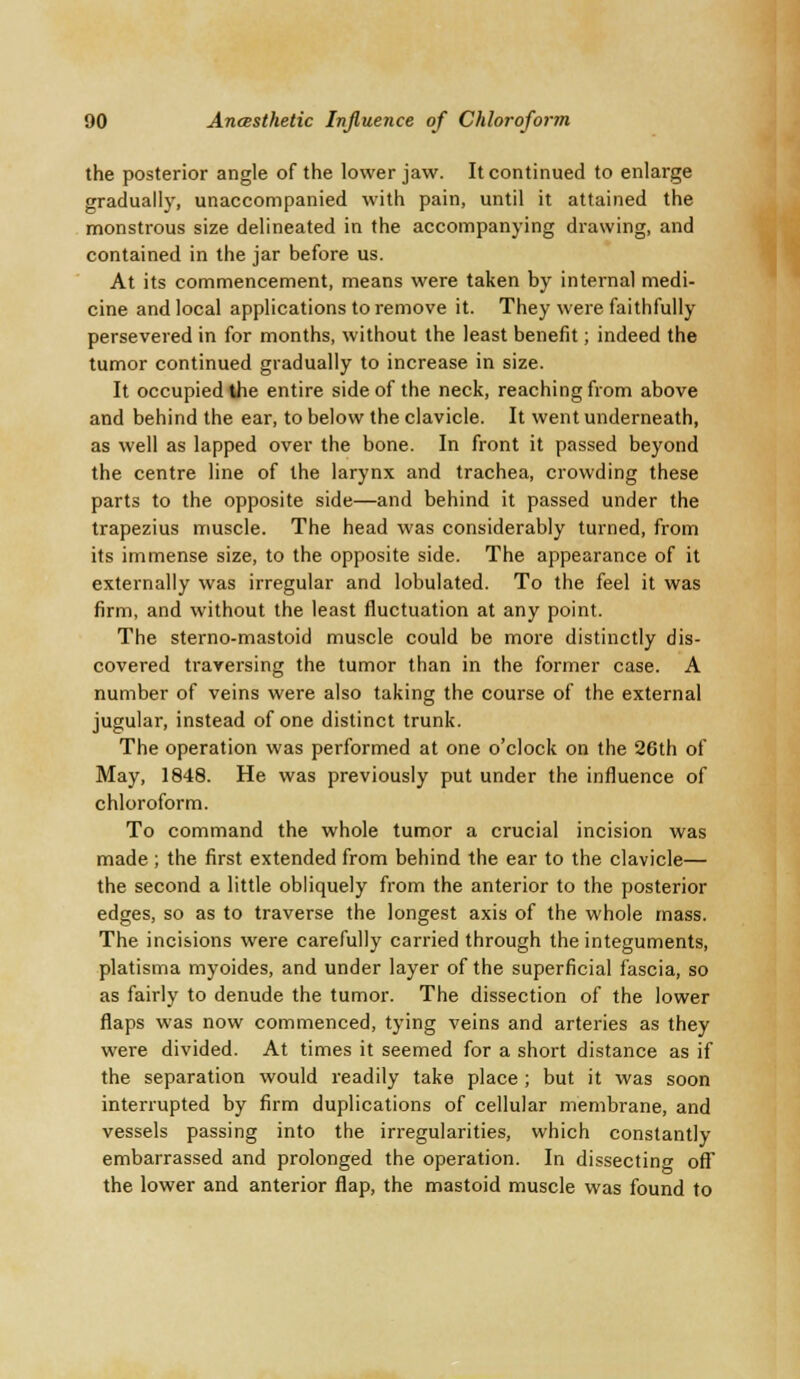 the posterior angle of the lower jaw. It continued to enlarge gradually, unaccompanied with pain, until it attained the monstrous size delineated in the accompanying drawing, and contained in the jar before us. At its commencement, means were taken by internal medi- cine and local applications to remove it. They were faithfully persevered in for months, without the least benefit; indeed the tumor continued gradually to increase in size. It occupied the entire side of the neck, reaching from above and behind the ear, to below the clavicle. It went underneath, as well as lapped over the bone. In front it passed beyond the centre line of the larynx and trachea, crowding these parts to the opposite side—and behind it passed under the trapezius muscle. The head was considerably turned, from its immense size, to the opposite side. The appearance of it externally was irregular and lobulated. To the feel it was firm, and without the least fluctuation at any point. The sterno-mastoid muscle could be more distinctly dis- covered traversing the tumor than in the former case. A number of veins were also taking the course of the external jugular, instead of one distinct trunk. The operation was performed at one o'clock on the 26th of May, 1848. He was previously put under the influence of chloroform. To command the whole tumor a crucial incision was made ; the first extended from behind the ear to the clavicle— the second a little obliquely from the anterior to the posterior edges, so as to traverse the longest axis of the whole mass. The incisions were carefully carried through the integuments, platisma myoides, and under layer of the superficial fascia, so as fairly to denude the tumor. The dissection of the lower flaps was now commenced, tying veins and arteries as they were divided. At times it seemed for a short distance as if the separation would readily take place ; but it was soon interrupted by firm duplications of cellular membrane, and vessels passing into the irregularities, which constantly embarrassed and prolonged the operation. In dissecting off the lower and anterior flap, the mastoid muscle was found to