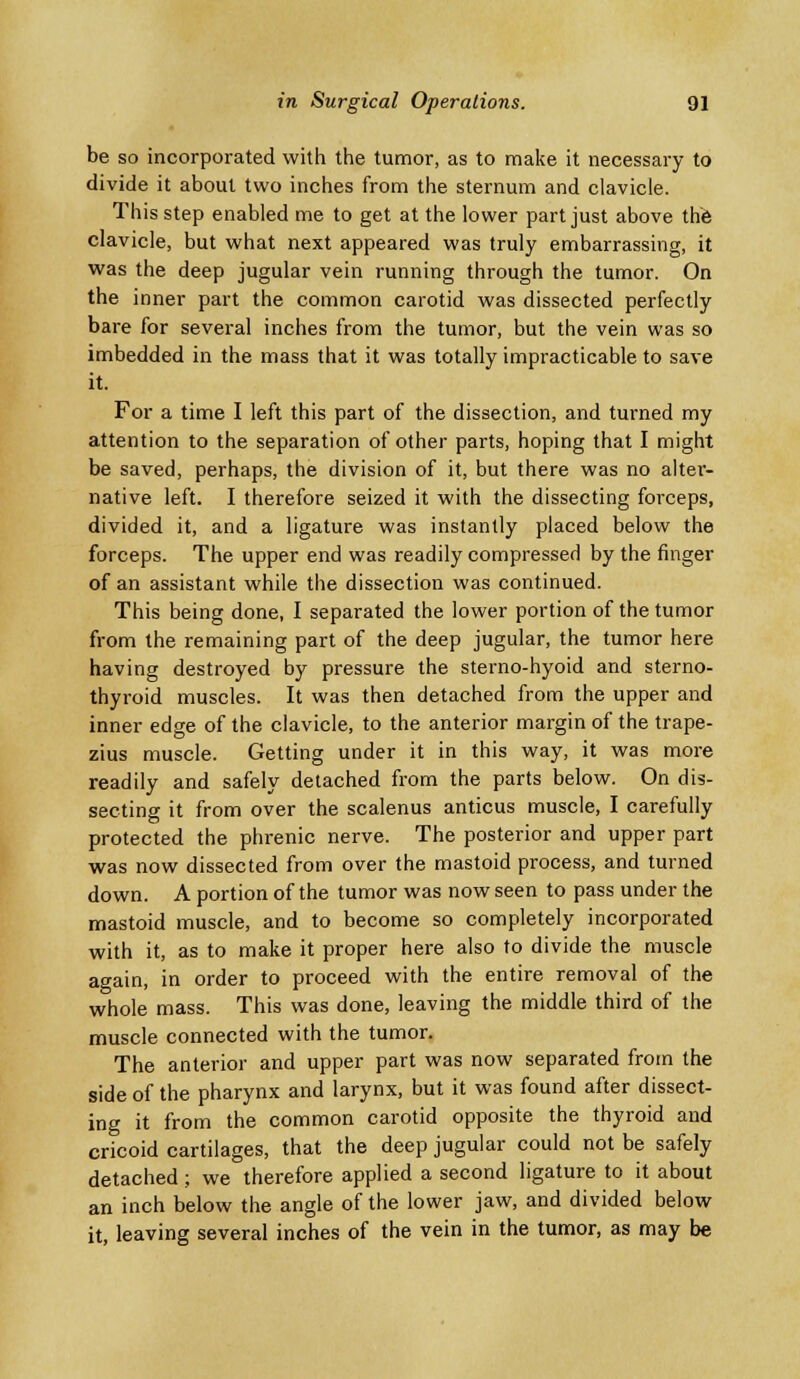 be so incorporated with the tumor, as to make it necessary to divide it about two inches from the sternum and clavicle. This step enabled me to get at the lower part just above the clavicle, but what next appeared was truly embarrassing, it was the deep jugular vein running through the tumor. On the inner part the common carotid was dissected perfectly bare for several inches from the tumor, but the vein was so imbedded in the mass that it was totally impracticable to save it. For a time I left this part of the dissection, and turned my attention to the separation of other parts, hoping that I might be saved, perhaps, the division of it, but there was no alter- native left. I therefore seized it with the dissecting forceps, divided it, and a ligature was instantly placed below the forceps. The upper end was readily compressed by the finger of an assistant while the dissection was continued. This being done, I separated the lower portion of the tumor from the remaining part of the deep jugular, the tumor here having destroyed by pressure the sterno-hyoid and sterno- thyroid muscles. It was then detached from the upper and inner edge of the clavicle, to the anterior margin of the trape- zius muscle. Getting under it in this way, it was more readily and safely detached from the parts below. On dis- secting it from over the scalenus anticus muscle, I carefully protected the phrenic nerve. The posterior and upper part was now dissected from over the mastoid process, and turned down. A portion of the tumor was now seen to pass under the mastoid muscle, and to become so completely incorporated with it, as to make it proper here also to divide the muscle again, in order to proceed with the entire removal of the whole mass. This was done, leaving the middle third of the muscle connected with the tumor. The anterior and upper part was now separated from the side of the pharynx and larynx, but it was found after dissect- ing it from the common carotid opposite the thyroid and cricoid cartilages, that the deep jugular could not be safely detached; we therefore applied a second ligature to it about an inch below the angle of the lower jaw, and divided below it, leaving several inches of the vein in the tumor, as may be