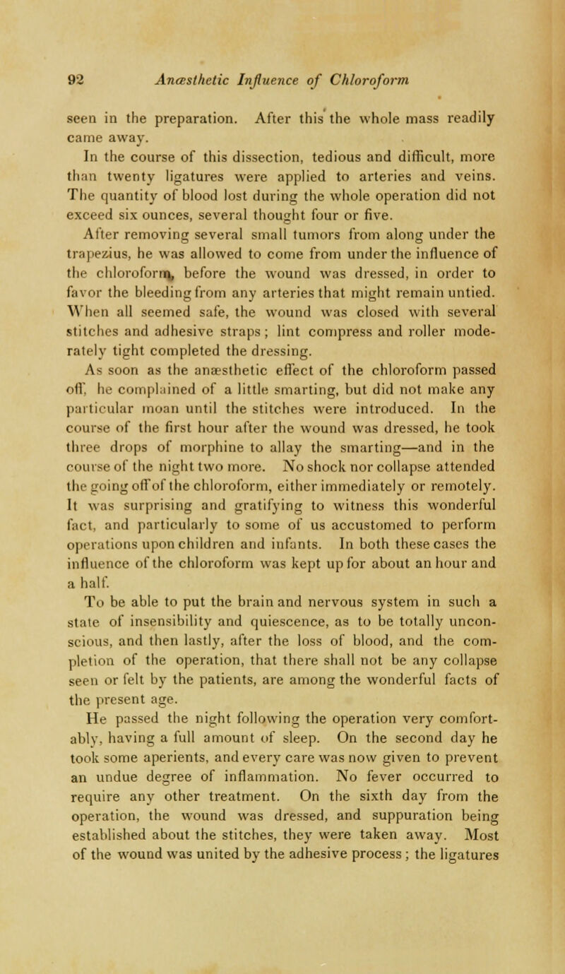 seen in the preparation. After this the whole mass readily came away. In the course of this dissection, tedious and difficult, more than twenty ligatures were applied to arteries and veins. The quantity of blood lost during the whole operation did not exceed six ounces, several thought four or five. After removing several small tumors from along under the trapezius, he was allowed to come from under the influence of the chloroforna, before the wound was dressed, in order to favor the bleeding from any arteries that might remain untied. When all seemed safe, the wound was closed with several stitches and adhesive straps; lint compress and roller mode- rately tight completed the dressing. As soon as the anaesthetic effect of the chloroform passed off. he complained of a little smarting, but did not make any particular moan until the stitches were introduced. In the course of the first hour after the wound was dressed, he took three drops of morphine to allay the smarting—and in the course of the night two more. No shock nor collapse attended the going offof the chloroform, either immediately or remotely. It was surprising and gratifying to witness this wonderful fact, and particularly to some of us accustomed to perform operations upon children and infants. In both these cases the influence of the chloroform was kept up for about an hour and a half. To be able to put the brain and nervous system in such a state of insensibility and quiescence, as to be totally uncon- scious, and then lastly, after the loss of blood, and the com- pletion of the operation, that there shall not be any collapse seen or felt by the patients, are among the wonderful facts of the present age. He passed the night following the operation very comfort- ably, having a full amount of sleep. On the second day he took some aperients, and every care was now given to prevent an undue degree of inflammation. No fever occurred to require any other treatment. On the sixth day from the operation, the wound was dressed, and suppuration being established about the stitches, they were taken away. Most of the wound was united by the adhesive process; the ligatures