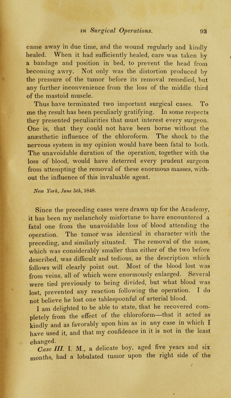 came away in due time, and the wound regularly and kindly healed. When it had sufficiently healed, care was taken by a bandage and position in bed, to prevent the head from becoming awry. Not only was the distortion produced by the pressure of the tumor before its removal remedied, but any further inconvenience from the loss of the middle third of the mastoid muscle. Thus have terminated two important surgical cases. To me the result has been peculiarly gratifying. In some respects they presented peculiarities that must interest every surgeon. One is, that they could not have been borne without the anaesthetic influence of the chloroform. The shock to the nervous system in my opinion would have been fatal to both. The unavoidable duration of the operation, together with the loss of blood, would have deterred every prudent surgeon from attempting the removal of these enormous masses, with- out the influence of this invaluable agent. New York, June 5th, 1848. V, Since the preceding cases were drawn up for the Academ_ it has been my melancholy misfortune to have encountered a fatal one from the unavoidable loss of blood attending the operation. The tumor was identical in character with the preceding, and similarly situated. The removal of the mass, which was considerably smaller than either of the two before described, was difficult and tedious, as the description which follows will clearly point out. Most of the blood lost was from veins, all of which were enormously enlarged. Several were tied previously to being divided, but what blood was lost, prevented any reaction following the operation. I do not believe he lost one tablespoonful of arterial blood. I am delighted to be able to state, that he recovered com- pletely from the effect of the chloroform—that it acted as kindly and as favorably upon him as in any case in which I have used it, and that my confidence in it is not in the least changed. Case III. I. M., a delicate boy, aged five years and six months, had a lobulated tumor upon the right side of the