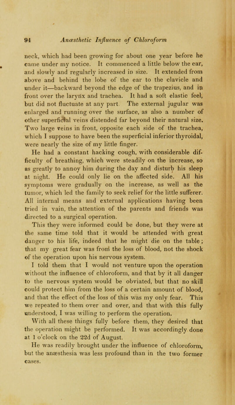 neck, which had been growing for about one year before he came under my notice. It commenced a little below the ear, and slowly and regularly increased in size. It extended from above and behind the lobe of the ear to the clavicle and under it—backward beyond the edge of the trapezius, and in front over the laryrtx and trachea. It had a soft elastic feel, but did not fluctuate at any part. The external jugular was enlarged and running over the surface, as also a number of other superficial veins distended far beyond their natural size. Two large veins in front, opposite each side of the trachea, which I suppose to have been the superficial inferior thyroidal, were nearly the size of my little finger. He had a constant hacking cough, with considerable dif- ficulty of breathing, which were steadily on the increase, so as greatly to annoy him during the day and disturb his sleep at night. He could only lie on the affected side. All his symptoms were gradually on the increase, as well as the tumor, which led the family to seek relief for the little sufferer. All internal means and external applications having been tried in vain, the attention of the parents and friends was directed to a surgical operation. This they were informed could be done, but they were at the same time told that it would be attended with great danger to his life, indeed that he might die on the table ; that my great fear was from the loss of blood, not the shock of the operation upon his nervous system. I told them that I would not venture upon the operation without the influence of chloroform, and that by it all danger to the nervous system would be obviated, but that no skill could protect him from the loss of a certain amount of blood, and that the effect of the loss of this was my only fear. This we repeated to them over and over, and that with this fully understood, I was willing to perform the operation. With all these things fully before them, they desired that the operation might be performed. It was accordingly done at 1 o'clock on the 22d of August. He was readily brought under the influence of chloroform, but the anaesthesia was less profound than in the two former cases.