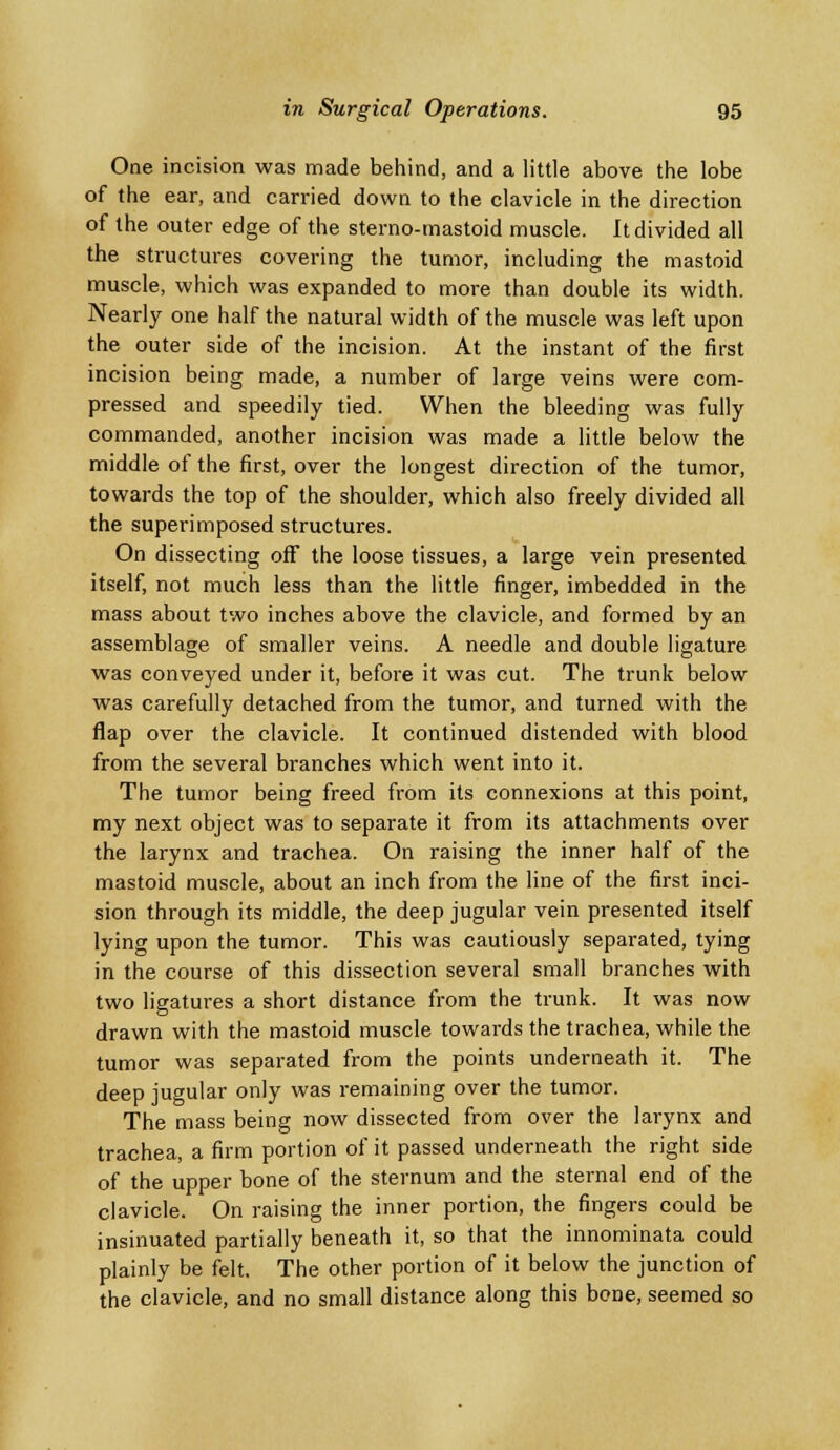 One incision was made behind, and a little above the lobe of the ear, and carried down to the clavicle in the direction of the outer edge of the sterno-mastoid muscle. It divided all the structures covering the tumor, including the mastoid muscle, which was expanded to more than double its width. Nearly one half the natural width of the muscle was left upon the outer side of the incision. At the instant of the first incision being made, a number of large veins were com- pressed and speedily tied. When the bleeding was fully commanded, another incision was made a little below the middle of the first, over the longest direction of the tumor, towards the top of the shoulder, which also freely divided all the superimposed structures. On dissecting off the loose tissues, a large vein presented itself, not much less than the little finger, imbedded in the mass about two inches above the clavicle, and formed by an assemblage of smaller veins. A needle and double ligature was conveyed under it, before it was cut. The trunk below was carefully detached from the tumor, and turned with the flap over the clavicle. It continued distended with blood from the several branches which went into it. The tumor being freed from its connexions at this point, my next object was to separate it from its attachments over the larynx and trachea. On raising the inner half of the mastoid muscle, about an inch from the line of the first inci- sion through its middle, the deep jugular vein presented itself lying upon the tumor. This was cautiously separated, tying in the course of this dissection several small branches with two ligatures a short distance from the trunk. It was now drawn with the mastoid muscle towards the trachea, while the tumor was separated from the points underneath it. The deep jugular only was remaining over the tumor. The mass being now dissected from over the larynx and trachea, a firm portion of it passed underneath the right side of the upper bone of the sternum and the sternal end of the clavicle. On raising the inner portion, the fingers could be insinuated partially beneath it, so that the innominata could plainly be felt. The other portion of it below the junction of the clavicle, and no small distance along this bone, seemed so
