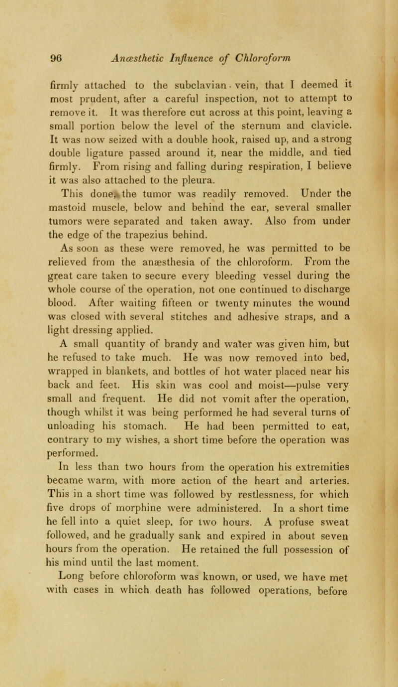 firmly attached to the subclavian • vein, that I deemed it most prudent, after a careful inspection, not to attempt to remove it. It was therefore cut across at this point, leaving a small portion below the level of the sternum and clavicle. It was now seized with a double hook, raised up, and a strong double ligature passed around it, near the middle, and tied firmly. From rising and falling during respiration, I believe it was also attached to the pleura. This done* the tumor was readily removed. Under the mastoid muscle, below and behind the ear, several smaller tumors were separated and taken away. Also from under the edge of the trapezius behind. As soon as these were removed, he was permitted to be relieved from the anaesthesia of the chloroform. From the great care taken to secure every bleeding vessel during the whole course of the operation, not one continued to discharge blood. After waiting fifteen or twenty minutes the wound was closed with several stitches and adhesive straps, and a light dressing applied. A small quantity of brandy and water was given him, but he refused to take much. He was now removed into bed, wrapped in blankets, and bottles of hot water placed near his back and feet. His skin was cool and moist—pulse very small and frequent. He did not vomit after the operation, though whilst it was being performed he had several turns of unloading his stomach. He had been permitted to eat, contrary to my wishes, a short time before the operation was performed. In less than two hours from the operation his extremities became warm, with more action of the heart and arteries. This in a short time was followed by restlessness, for which five drops of morphine were administered. In a short time he fell into a quiet sleep, for two hours. A profuse sweat followed, and he gradually sank and expired in about seven hours from the operation. He retained the full possession of his mind until the last moment. Long before chloroform was known, or used, we have met with cases in which death has followed operations, before