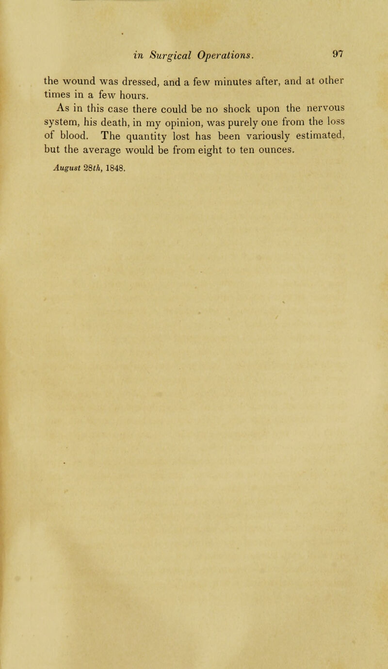the wound was dressed, and a few minutes after, and at other times in a few hours. As in this case there could be no shock upon the nervous system, his death, in my opinion, was purely one from the loss of blood. The quantity lost has been variously estimated, but the average would be from eight to ten ounces. August 28(A, 1848.