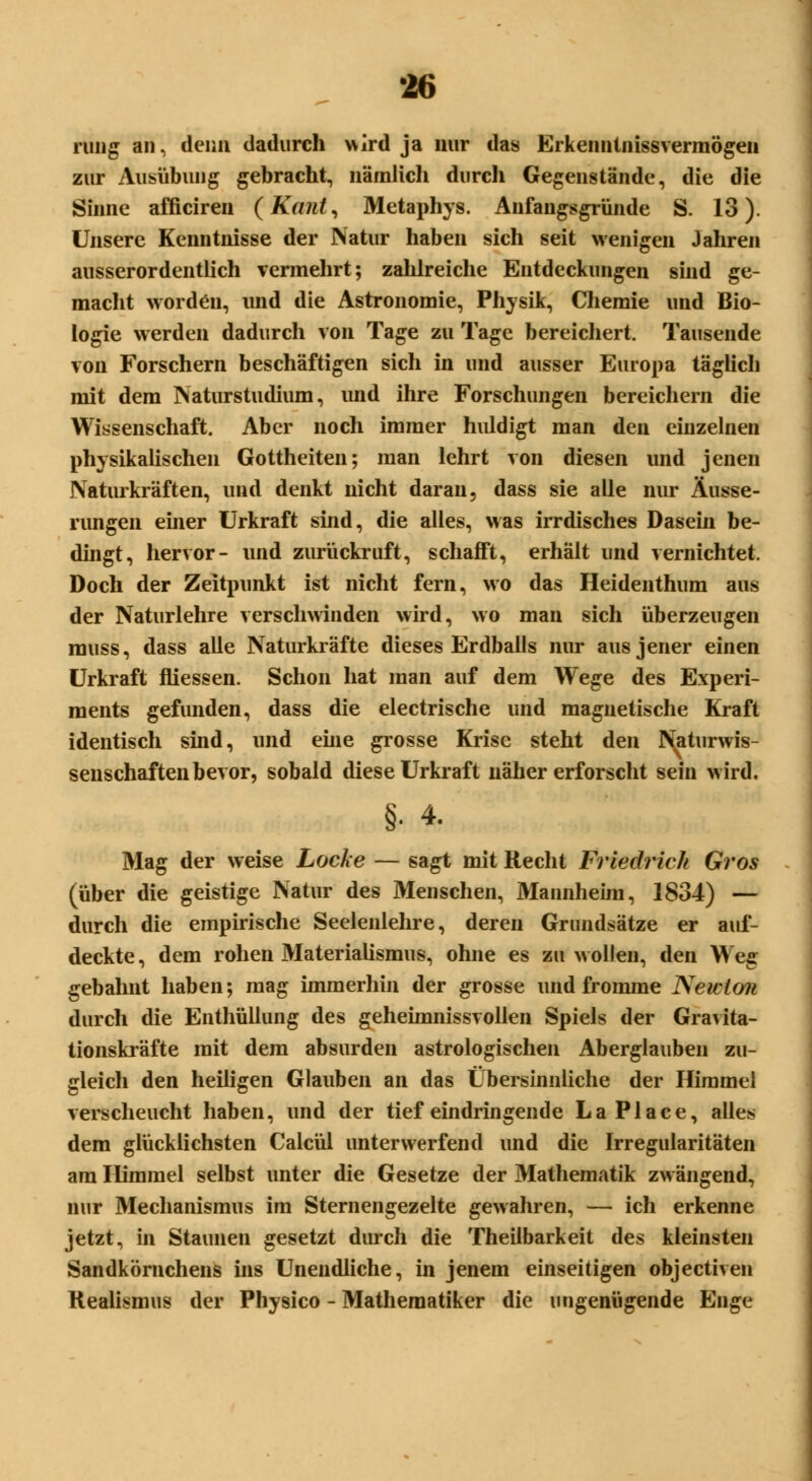 •16 rung an, denn dadurch \*ird ja nur das Erkenntnissvermögen zur Ausübung gebracht, nämlich durch Gegenstände, die die Sinne afficiren (Kant, Metaphys. Anfangsgründe S. 13). Unsere Kenntnisse der Natur haben sich seit wenigen Jahren ausserordentlich vermehrt; zahlreiche Entdeckungen sind ge- macht worden, und die Astronomie, Physik, Chemie und Bio- logie werden dadurch von Tage zu Tage bereichert. Tausende von Forschern beschäftigen sich in und ausser Europa täglich mit dem Natur Studium, und ihre Forschungen bereichern die Wissenschaft. Aber noch immer huldigt man den einzelnen physikalischen Gottheiten; man lehrt von diesen und jenen Naturkräften, und denkt nicht daran, dass sie alle nur Äusse- rungen einer Urkraft sind, die alles, was irrdisches Dasein be- dingt, hervor- und zurückruft, schafft, erhält und vernichtet. Doch der Zeitpunkt ist nicht fern, wo das Heidenthum aus der Naturlehre verschwinden wird, wo man sich überzeugen rauss, dass alle Naturkräfte dieses Erdballs nur aus jener einen Urkraft fliessen. Schon hat man auf dem Wege des Experi- ments gefunden, dass die electrische und magnetische Kraft identisch sind, und eine grosse Krise steht den Naturwis- senschaften bevor, sobald diese Urkraft näher erforscht sein wird. §• 4. Mag der weise Locke — sagt mit Recht Friedlich Gi'os (über die geistige Natur des Menschen, Mannheim, 1834) — durch die empirische Seelenlehre, deren Grundsätze er auf- deckte, dem rohen Materialismus, ohne es zu wollen, den Weg gebahnt haben; mag immerhin der grosse und fromme Newton durch die Enthüllung des geheimnissvollen Spiels der Gravita- tionskräfte mit dem absurden astrologischen Aberglauben zu- gleich den heiligen Glauben an das Übersinnliche der Himmel verscheucht haben, und der tief eindringende La Place, alles dem glücklichsten Calcül unterwerfend und die Irregularitäten am Himmel selbst unter die Gesetze der Mathematik zwängend, nur Mechanismus im Sternengezelte gewahren, — ich erkenne jetzt, in Staunen gesetzt durch die Theilbarkeit des kleinsten Sandkörnchens ins Unendliche, in jenem einseitigen objectiven Realismus der Physico - Mathematiker die ungenügende Enge