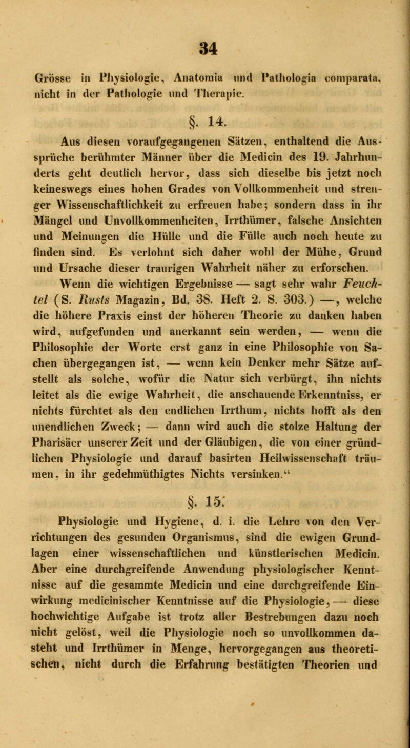 Grösse in Physiologie, Anatomia und PathoIo,cia comparata. nicht in der Pathologie und Therapie. §. 14. Aus diesen voraufgegangenen Sätzen, enthaltend die Aus- sprüche berühmter Männer über die Medicin des 19. Jahrhun- derts geht deutlich hervor, dass sich dieselbe bis jetzt noch keineswegs eines hohen Grades von Vollkommenheit und stren- ger Wissenschaftlichkeit zu erfreuen habe; sondern dass in ihr Mängel und Unvollkommenheiten, Irrthümer, falsche Ansichten und Meinungen die Hülle und die Fülle auch noch heute zu finden sind. Es verlohnt sich daher wohl der Mühe, Grund und Ursache dieser traurigen Wahrheit näher zu erforschen. Wenn die wichtigen Ergebnisse — sagt sehr wahr Feuch- tel (S. Rusts Magazin, Bd. 38. Heft 2. S. 303.) —, welche die höhere Praxis einst der höheren Theorie zu danken haben wird, aufgefunden und anerkannt sein werden, — wenn die Philosophie der Worte erst ganz in eine Philosophie von Sa- chen übergegangen ist, — wenn kein Denker mehr Sätze auf- stellt als solche, wofür die Natur sich verbürgt, ihn nichts leitet als die ewige Wahrheit, die anschauende Erkenntniss, er nichts fürchtet als den endlichen Irrthum, nichts hofft als den unendlichen Zweck; — dann wird auch die stolze Haltung der Pharisäer unserer Zeit und der Gläubigen, die von einer gründ- lichen Physiologie und darauf basirten Heilwissenschaft träu- men, in ihr gedehmüthigtes Nichts versinken. §. 15: Physiologie und Hygiene, d. i. die Lehre von den Ver- richtungen des gesunden Organismus, sind die ewigen Grund- lagen einer wissenschaftlichen und künstlerischen Medicin. Aber eine durchgreifende Anwendung physiologischer Kennt- nisse auf die gesammte Medicin und eine durchgreifende Ein- wirkung medicinischer Kenntnisse auf die Physiologie, — diese hochwichtige Aufgabe ist trotz aller Bestrebungen dazu noch nicht gelöst, weil die Physiologie nocli so unvollkommen da- steht und Irrthümer in Menge, hervorgegangen aus theoreti- schen, nicht durch die Erfahrung bestätigten Theorien und