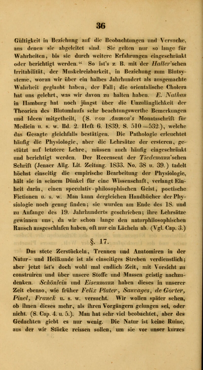 Gültigkeit in Beziehung auf die Beobachtungen und Versuche, aus denen sie abgeleitet sind. Sie gelten nur so lange für Wahrheiten, bis sie durch weitere Erfahrungen eingeschränkt oder berichtigt werden. So isfs z. B. mit der Hall er'sehen Irritabilität, der Muskelreizbarkeit, in Beziehung zum Blutsy- steme, woran wir über ein halbes Jahrhundert als ausgemachte Wahrheit geglaubt haben, der Fall; die orientalische Cholera hat uns gelehrt, was wir davon zu halten haben. E. Nathan in Hamburg hat noch jüngst über die Unzulänglichkeit der Theorien des Blutumlaufs sehr beachtungswerthe Bemerkungen und Ideen mitgctheilt, (S. von Amman's Monatsschrift für Medicin u. s. w. Bd. 2. Heft 6. 1839. S. 510— 532), welche das Gesagte gleichfalls bestätigen. Die Pathologie erleuchtet häufig die Physiologie, aber die Lehrsätze der ersteren, ge- stützt auf letztere Lehre, müssen auch häufig eingeschränkt und berichtigt werden. Der Recensent der Ticdemann'sehen Schrift (Jenaer Allg. Lit. Zeitung. 1833. No. 38 u. 39.) tadelt höchst einseitig die empirische Bearbeitung der Physiologie, hält sie in seinem Dünkel für eine Wissenschaft, verlangt Ein- heit darin, einen speculativ-philosophischen Geist, poetische Fictionen u. s. w. Man kann dergleichen Handbücher der Phy- siologie noch genug finden; sie wurden am Ende des 18. und zu Anfange des 19. Jahrhunderts geschrieben; ihre Lehrsätze gewinnen uns, da wir schon lange den naturphilosophischen Rausch ausgeschlafen haben, oft nur ein Lächeln ab. (Vgl. Cap. 3.) §• 17. Das stete Zerstückeln, Trennen und Anatomiren in der Natur- und Heilkunde ist als einseitiges Streben verdienstlich; aber jetzt ist's doch wohl mal endlich Zeit, mit Vorsicht zu construiren und über unsere Stoffe imd Massen geistig nachzu- denken. Schönlein und Eisenmann haben dieses in unserer Zeit ebenso, wie früher Felix Plater, Sauvages, de Gorter, Pinel, Franck u. s. w. versucht. Wir wollen später sehen, ob ihnen dieses mehr, als ihren Vorgängern gelungen sei, oder nicht. (S. Cap. 4. u. 5.). Man hat sehr viel beobachtet, aber des Gedachten giebt es nur wenig. Die Natur ist keine Ruine, aus der wir Stücke reissen sollen, um sie vor unser kurzes
