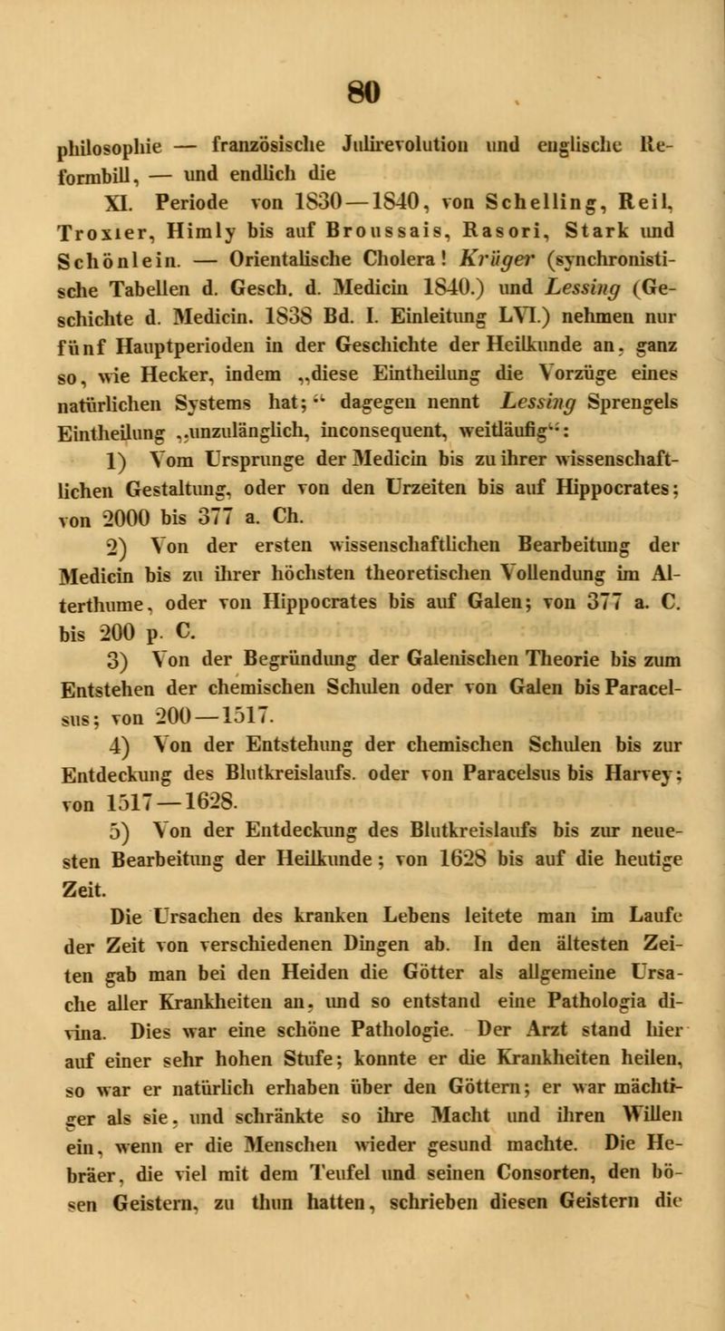 Philosophie — französische Julirevolution und englische lie- formbill, — und endlich die XI. Periode von 1830 — 1840, von Schelling, Reil, Troxier, Himly bis auf Broussais, Rasori, Stark imd Schönlein. — Orientalische Cholera! Krüger (synchronisti- sche Tabellen d. Gesch. d. Medicin 1840.) und Lessing (Ge- schichte d. Medicin. 1838 Bd. I. Einleitung LYI.) nehmen nur fünf Hauptperioden in der Geschichte der Heilkunde an. ganz so, wie Hecker, indem „diese Eintheilung die Vorzüge eines natürlichen Systems hat; dagegen nennt Lessuig Sprengeis Eintheilung „unzulänglich, inconsequent, weitläufig^: 1) Vom Ursprünge der Medicin bis zu ihrer wissenschaft- lichen Gestaltung, oder von den Urzeiten bis auf Hippocrates; von 2000 bis 377 a. Ch. 2) Von der ersten wissenschaftlichen Bearbeitung der Medicin bis zu ihrer höchsten theoretischen Vollendung im Al- terthume. oder von Hippocrates bis auf Galen; von 377 a. C. bis 200 p. C 3) Von der Begründimg der Galenischen Theorie bis zum Entstehen der chemischen Schulen oder von Galen bis Paracel- sus; von 200 —1517. 4) Von der Entstehung der chemischen Schulen bis zur Entdeckung des Blutkreislaufs, oder von Paracelsus bis Harvey: von 1517 — 1628. 5) Von der Entdeckung des Blutkreislaufs bis zur neue- sten Bearbeitung der Heilkunde ; von 1628 bis auf die heutige Zeit. Die Ursachen des kranken Lebens leitete man im Laufe der Zeit von verschiedenen Dingen ab. In den ältesten Zei- ten gab man bei den Heiden die Götter als allgemeine Ursa- che aller Krankheiten an. imd so entstand eine Pathologia di- vina. Dies war eine schöne Pathologie. Der Arzt stand hier auf einer sehr hohen Stufe; konnte er die Krankheiten heilen, so war er natürlich erhaben über den Göttern; er war mächti- ger als sie. und schränkte so ihre Macht und ihren Willen ein. wenn er die Menschen wieder gesund machte. Die He- bräer, die viel mit dem Teufel und seinen Consorten, den bö- sen Geistern, zu thun hatten, schrieben diesen Geistern die