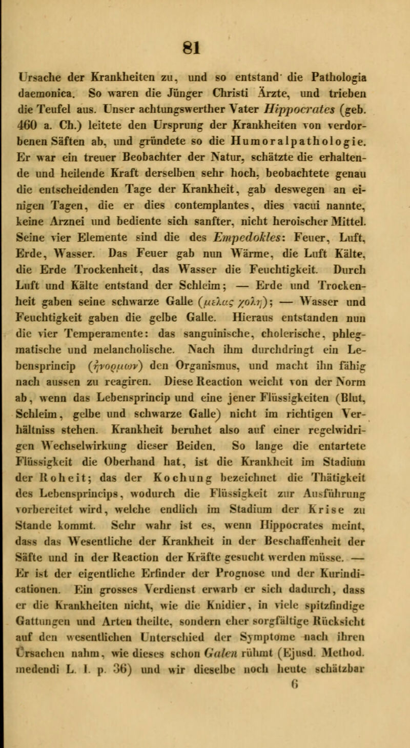 Lr^ache der Krankheiten zu. und so entstand die Pathologia daemonica. So waren die Jünger Christi Arzte, und trieben die Teufel aus. Unser achtungswerther Vater Hippocrates (geb. 460 a. Ch.) leitete den Ursprung der Krankheiten von verdor- benen Säften ab. und gründete so die Humoralpathologie. Er war ein treuer Beobachter der Natur, schätzte die erhalten- de und heilende Kraft derselben sehr hoch, beobachtete genau die entscheidenden Tage der Krankheit, gab deswegen an ei- nigen Tagen, die er dies contemplantes, dies vacui nannte, keine Arznei und bediente sich sanfter, nicht heroischer Mittel. Seine vier Elemente sind die des Empcdoklcsi Feuer, Luft, Erde, Wasser. Das Feuer gab nun Wärme, die Luft Kälte, die Erde Trockenheit, das Wasser die Feuchtigkeit. Durch Luft und Kälte entstand der Schleim; — Erde und Trocken- heit gaben seine schwarze Galle (uc).c; yo/.i); — Wasser und Feuchtigkeit gaben die gelbe Galle. Hieraus entstanden nun die vier Temperamente: das sanguinische, cholerische, phleg- matische und melancholische. \ach ihm durchdringt ein Le- beinprincip (fjrOQfiav) den Organismus, und macht ihn fähig nach aussen zu reagiren. Diese Reaction weicht von der Norm ab, wenn das Lebensprincip und eine jener Flüssigkeiten (Blut. Schleim, gelbe und schwarze Galle) nicht im richtigen Ver- hältniss stehen. Krankheit beruhet also auf einer regelwidri- gen Wechselwirkung dieser Beiden. So lange die entartete Flüssigkeit die Oberhand hat, ist die Krankheit im Stadium der Roheit; das der Kochung bezeichnet die Thatigkeit des Lebensprincips, wodurch die Flüssigkeit zur Au^führumr vorbereitet wird, welche endlich im Stadium der Krise zu Stande kommt. Sehr wahr ist es. wenn Hippocrates meint, dass das Wesentliche der Krankheit in der Beschaffenheit der Säfte und in der Reaction der Kräfte gesncfct werden müsse. — Kr ist der eigentliche Erfinder der Prognose und der Kurindi- cationen. Ein grosses Verdienst erwarb er sich dadurch, dass er die Krankheiten nicht, wie die Knidier, in viele spitzfindige Gattungen und Arten theilte. sondern eher sorgfältige Rücksicht auf den wesentlichen I nterschied der SympUftM nach ihren lachen nahm, wie dieses ichon Galen rühmt (Ejusd. Method. medendi L I. p 36) und wir dieselbe noch heute schätzbar 6