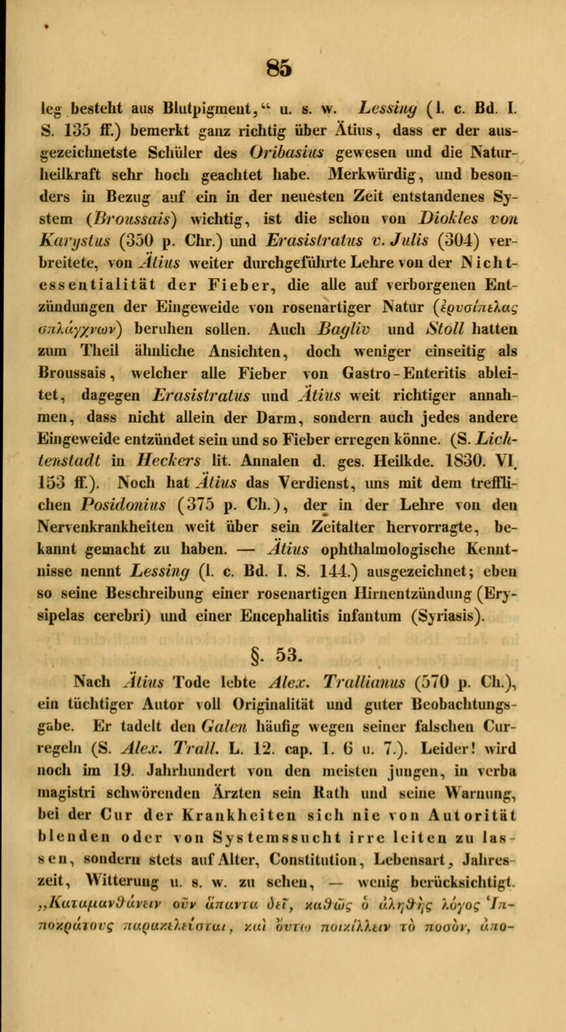 leg besteht aus Blutpigment,u u. s. w. Lcssuty (1. c. Bd. I. S. 135 ff.) bemerkt ganz richtig über Ätius, dass er der aus- gezeichnetste Schüler des Oribasius gewesen und die Natur- heilkraft sehr hoch geachtet habe. Merkwürdig, und beson- ders in Bezug auf ein in der neuesten Zeit entstandenes Sy- stem (Broussais) wichtig, ist die schon von Diokles vor Karystus (350 p. Chr.) und Erasistratus v. Julis (304) ver- breitete, von Ätius weiter durchgeführte Lehre von der Nicht- essentialität der Fieber, die alle auf verborgenen Ent- zündungen der Eingeweide von rosenartiger Natur (Jgvotnt'kug <)7iui.'/yvu)v) beruhen sollen. Auch Bagliv und Stoll hatten zum Theii ähnliche Ansichten, doch weniger einseitig als Broussais, welcher alle Fieber von Gastro-Enteritis ablei- tet, dagegen Erasistratus und Atius weit richtiger annah- men, dass nicht allein der Darm, sondern auch jedes andere Eingeweide entzündet sein und so Fieber erregen könne. (S. Lich- tenstadt in Heckers lit. Annalen d. ges. Heilkde. 1830. VI. 153 ff.). Noch hat Atius das Verdienst, uns mit dem treffli- chen Posidonius (375 p. Ch.), der in der Lehre von den Nervenkrankheiten weit über sein Zeitalter hervorragte, be- kannt gemacht zu haben. — Atius ophthalmologische Kennt- nisse nennt Lessing (1. c. Bd. I. S. 144.) ausgezeichnet; eben so seine Beschreibung einer rosenartigen Hirnentzündung (Ery- sipelas cerebri) und einer Encephalitis infantum (Syriasis). §. 53. Nach Ätius Tode lebte Alex, Tralliauus (570 p. Ch.), ein tüchtiger Autor voll Originalität und guter Beobachtungs- gabe. Er tadelt den Galen häufig wegen seiner falschen Cur- regeln (S. Alex. Trall. L. 12. cap. 1. 6 u. 7.). Leider! wird noch im 19. Jahrhundert von den meisten jungen, in verba magistri schwörenden Ärzten sein Rath und seine Warnung, bei der Cur der Krankheiten sich nie von Autorität blenden oder von Sy s teinssuch t irre leiten zu las seil, sondern stets auf Alter, Constitution, Lebensart, Jahres zeit, Witterung u. s. w. zu sehen, — wenig berücksichtigt. „Kuiuf.iuvl)uvtiv oiv unavra dtt, uad'üig o uXrjdvjs '/.oyug'li- noxQujovg naQaxtXuoTut f y.iu wrio notxiXkitv io 710001, <</u-