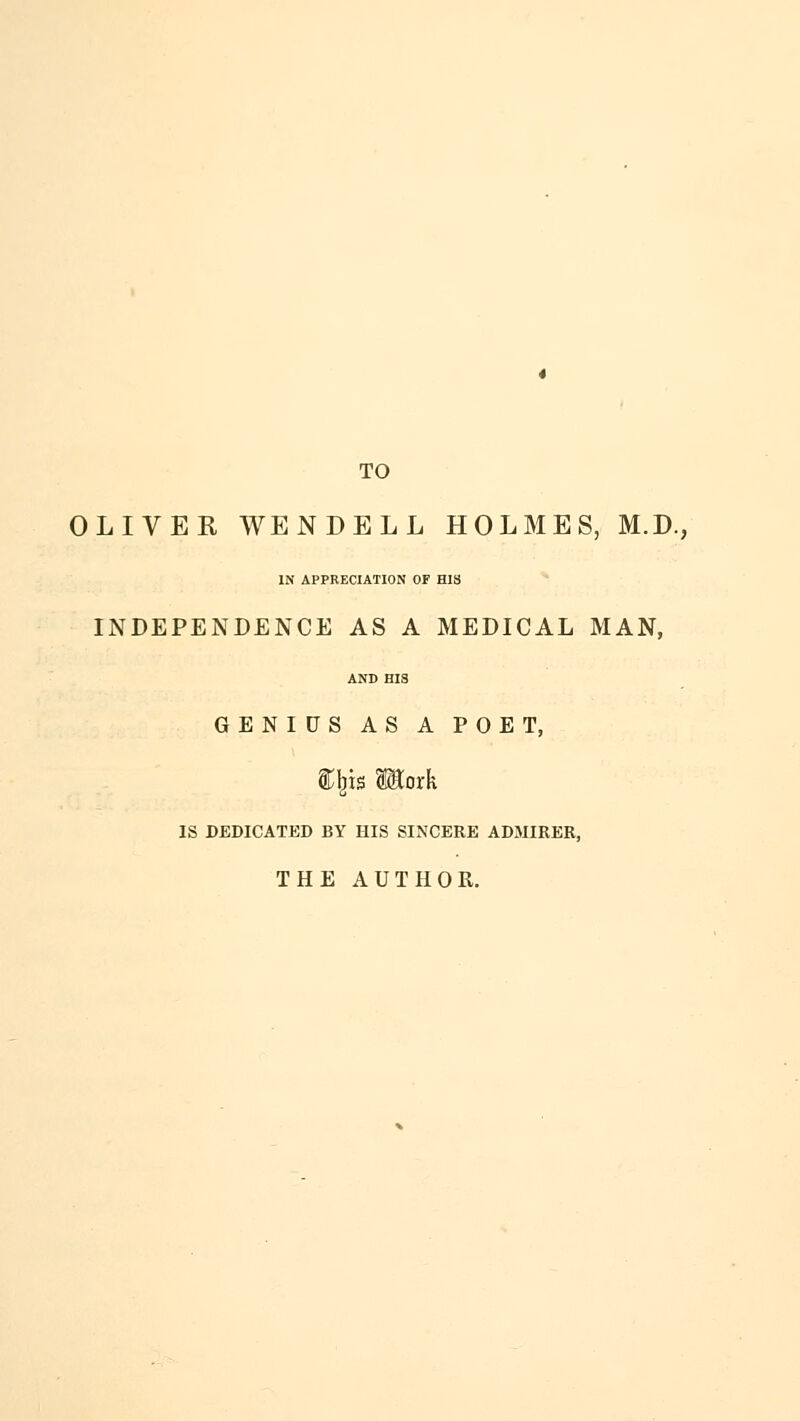 TO OLIVER WENDELL HOLMES, M.D., IN APPRECIATION OF HIS INDEPENDENCE AS A MEDICAL MAN, AND BIS GENIUS AS A POET, iljis Motk IS DEDICATED BY HIS SINCERE ADMIRER, THE AUTHOR.