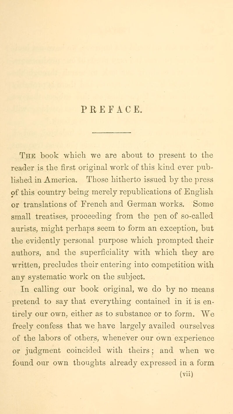 PREFACE. The book -which, we are about to present to the reader is the first original work of this kind ever pub- lished in America. Those hitherto issued by the press of this country being merely republications of English or translations of French and German works. Some small treatises, proceeding from the pen of so-called aurists, might perhaps seem to form an exception, but the evidently personal purpose which prompted their authors, and the superficiality with which they are written, precludes their entering into competition with any systematic work on the subject. In calling our book original, we do by no means pretend to say that everything contained in it is en- tirely our own. either as to substance or to form. We freely confess that we have largely availed ourselves of the labors of others, whenever our own experience or judgment coincided with theirs; and when we found our own thoughts already expressed in a form