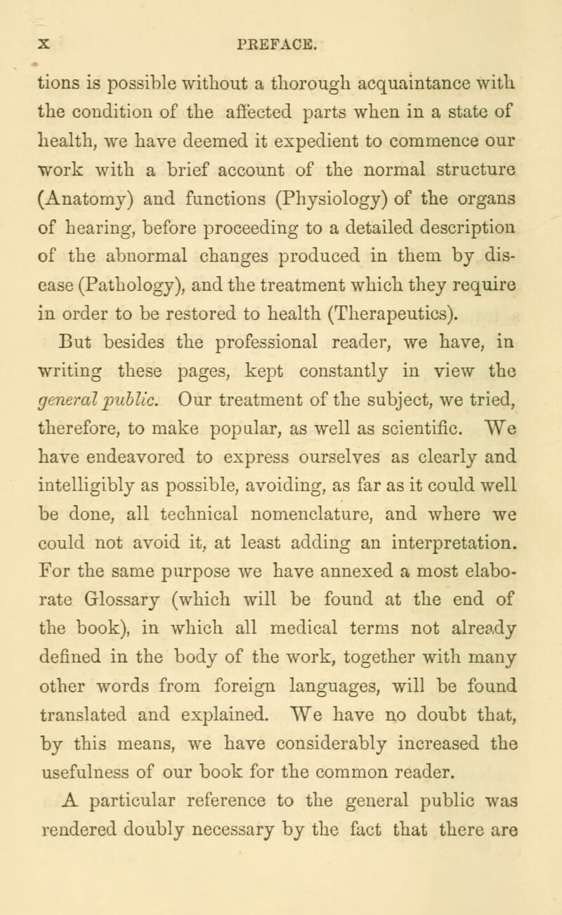 tions is possible without a thorough acquaintance with the condition of the affected parts when in a state of health, we have deemed it expedient to commence our work with a brief account of the normal structure (Anatomy) and functions (Physiology) of the organs of hearing, before proceeding to a detailed description of the abnormal changes produced in them by dis- ease (Pathology), and the treatment which they require in order to be restored to health (Therapeutics). But besides the professional reader, we have, in writing these pages, kept constantly in view the general public. Our treatment of the subject, we tried, therefore, to make popular, as well as scientific. We have endeavored to express ourselves as clearly and intelligibly as possible, avoiding, as far as it could well be done, all technical nomenclature, and where we could not avoid it, at least adding an interpretation. For the same purpose we have annexed a most elabo- rate Glossary (which will be found at the end of the book), in which all medical terms not already defined in the body of the work, together with many other words from foreign languages, will be found translated and explained. We have no doubt that, by this means, we have considerably increased the usefulness of our book for the common reader. A particular reference to the general public was rendered doubly necessary by the fact that there are