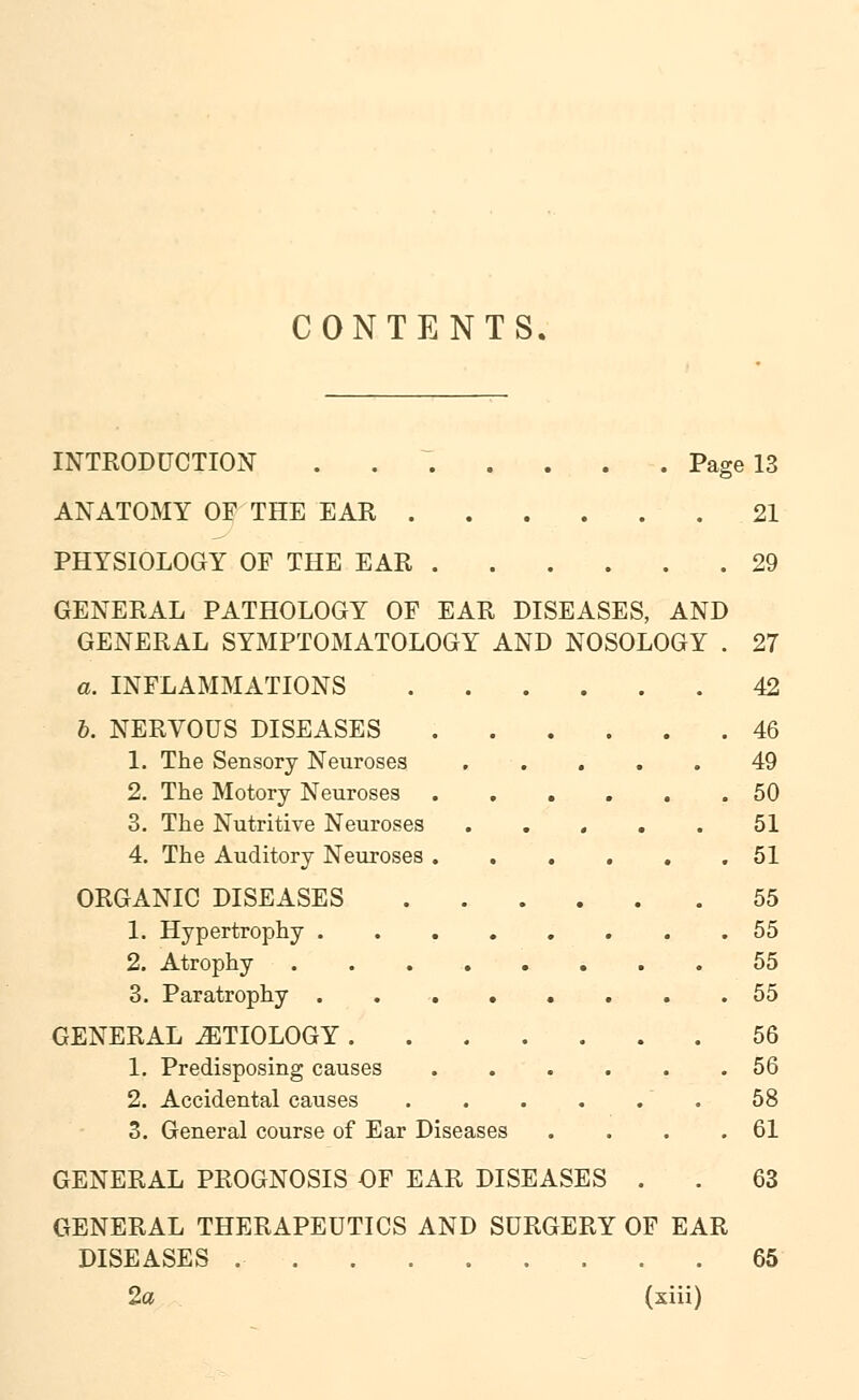 CONTENTS. INTRODUCTION ....... Page 13 ANATOMY OF THE EAR 21 PHYSIOLOGY OP THE EAR 29 GENERAL PATHOLOGY OF EAR DISEASES, AND GENERAL SYMPTOMATOLOGY AND NOSOLOGY . 27 a. INFLAMMATIONS 42 b. NERVOUS DISEASES 46 1. The Sensory Neuroses 49 2. The Motory Neuroses 50 3. The Nutritive Neuroses . . . . . 51 4. The Auditory Neuroses .51 ORGANIC DISEASES 55 1. Hypertrophy 55 2. Atrophy 55 3. Paratrophy ........ 55 GENERAL ETIOLOGY 56 1. Predisposing causes 56 2. Accidental causes 58 3. General course of Ear Diseases . . . .61 GENERAL PROGNOSIS OF EAR DISEASES . . 63 GENERAL THERAPEUTICS AND SURGERY OF EAR DISEASES 65