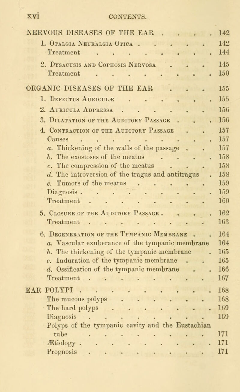 NERVOUS DISEASES OF THE EAR 1. Otalgia Neuralgia Otica . Treatment .... 2. Dtsacusis and Cophosis Nervosa Treatment .... ORGANIC DISEASES OF THE EAR 1. Defectus Auriculae 2. Auricula Adpressa 3. Dilatation of the Auditory Passage . 4. Contraction of the Auditory Passage Causes a. Thickening of the walls of the passage . b. The exostoses of the meatus c. The compression of the meatus d. The introversion of the tragus and antitragus e. Tumors of the meatus .... Diagnosis Treatment ....... 5. Closure of the Auditory Passage Treatment 6. Degeneration of the Tympanic Membrane . a. Vascular exuberance of the tympanic membrane b. The thickening of the tympanic membrane c. Induration of the tympanic membrane d. Ossification of the tympanic membrane Treatment EAR POLYPI The mucous polyps The hard polyps Diagnosis ........ Polyps of the tympanic cavity and the Eustachian tube ^Etiology Prognosis ........ 142 142 144 145 150 155 155 156 156 157 157 157 158 158 158 159 159 160 162 163 164 164 165 165 166 167 168 168 169 169 171 171 171