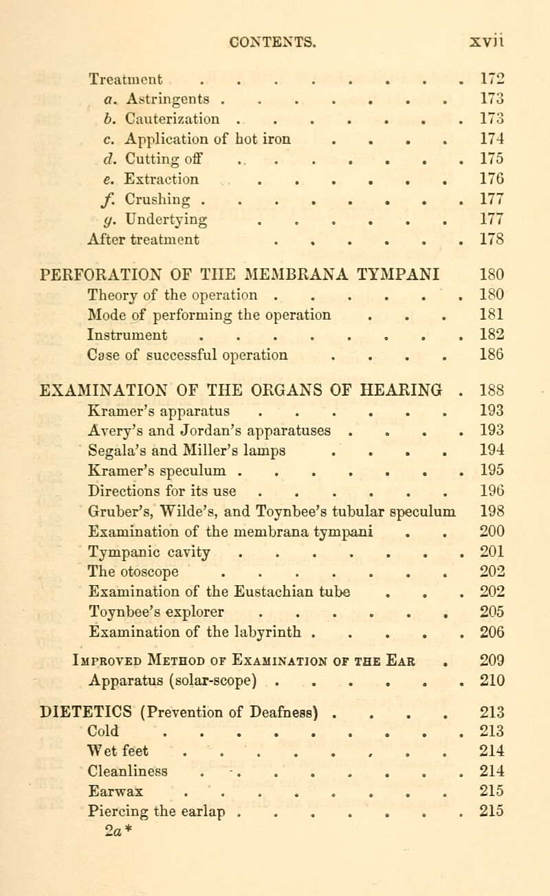CONTENTS. XV) I Treatment .... a. Astringents . b. Cauterization . c. Application of hot iron d. Cutting off ... e. Extraction f. Crushing .... y. Undertying After treatment PERFORATION OF THE MEMBRANA Theory of the operation . Mode of performing the operation Instrument .... 172 173 173 174 175 176 177 177 178 TYMPANI 180 . ' . 180 181 182 Case of successful operation .... 186 EXAMINATION OF THE ORGANS OF HEARING . 188 Kramer's apparatus 193 Avery's and Jordan's apparatuses .... 193 Segala's and Miller's lamps .... 194 Kramer's speculum ....... 195 Directions for its use 196 Gruber's, Wilde's, and Toynbee's tubular speculum 198 Examination of the membrana tympani . . 200 Tympanic cavity 201 The otoscope 202 Examination of the Eustachian tube . . . 202 Toynbee's explorer 205 Examination of the labyrinth ..... 206 Improved Method of Examination of the Ear . 209 Apparatus (solar-scope) 210 DIETETICS (Prevention of Deafness) .... 213 Cold .213 Wet feet . 214 Cleanliness . 214 Earwax 215 Piercing the earlap 215