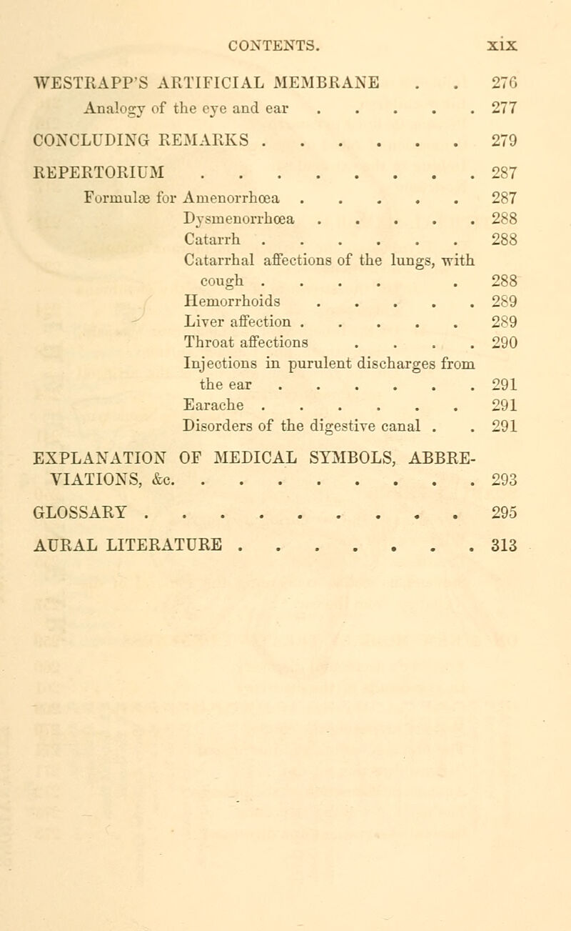WESTRAPP'S ARTIFICIAL MEMBRANE . . 276 Analogy of the eye and ear 277 CONCLUDING REMARKS 279 REPERTORIES! 287 Formulce for Amenorrhcea 287 Dysinenorrhoea 288 Catarrh 288 Catarrhal affections of the lungs, -with cough .... .288 Hemorrhoids 289 Liver affection 289 Throat affections . . . .290 Injections in purulent discharges from the ear 291 Earache 291 Disorders of the digestive canal . .291 EXPLANATION OF MEDICAL SYMBOLS, ABBRE- VIATIONS, &c. . . 293 GLOSSARY 295 AURAL LITERATURE 313