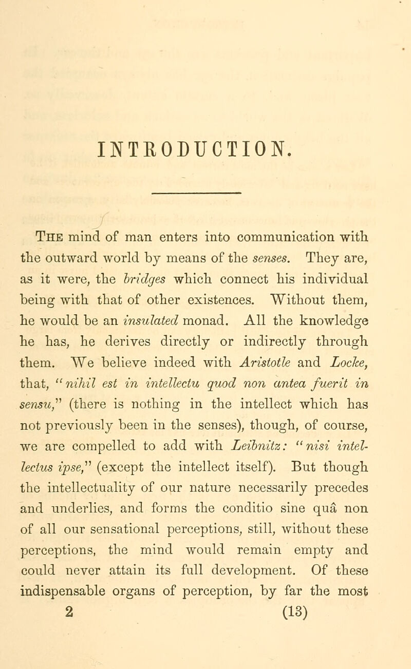 INTRODUCTION. The mind of man enters into communication with the outward world by means of the senses. They are, as it were, the bridges which connect his individual being with that of other existences. Without them, he would be an insulated monad. All the knowledge he has, he derives directly or indirectly through them. We believe indeed with Aristotle and Locke, that,  nihil est in intellectu quod non antea fuerit in sensu, (there is nothing in the intellect which has not previously been in the senses), though, of course, we are compelled to add with Leibnitz: nisi intel- lectus ipse, (except the intellect itself). But though the intellectuality of our nature necessarily precedes and underlies, and forms the conditio sine qua non of all our sensational perceptions, still, without these perceptions, the mind would remain empty and could never attain its full development. Of these indispensable organs of perception, by far the most