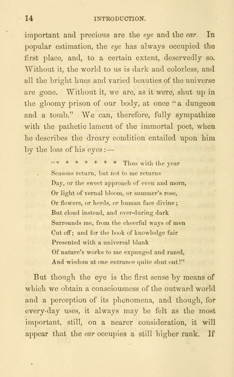 important and precious are the eye and the ear. In popular estimation, the eye has always occupied the first place, and, to a certain extent, deservedly so. Without it, the world to us is dark and colorless, and all the brisrht hues and varied beauties of the universe are gone. Without it, we are, as it were, shut up in the gloomy prison of our body, at once a dungeon and a tomb. We can, therefore, fully sympathize with the pathetic lament of the immortal poet, when he describes the dreary condition entailed upon him by the loss of his eyes:— ******* Thus with the year Seasons return, but not to me returns Day, or the sweet approach of even and morn, Or light of vernal bloom, or summer's rose, Or flowers, or herds, or human face divine; But cloud instead, and ever-diiring dark Surrounds me, from the cheerful ways of men Cut off; and for the book of knowledge fair Presented with a universal blank Of nature's works to me expunged and razed, And wisdom at one entrance quite shut out! But though the eye is the first sense by means of which we obtain a consciousness of the outward world and a perception of its phenomena, and though, for every-day uses, it always may be felt as the most important, still, on a nearer consideration, it will appear that the ear occupies a still higher rank, If