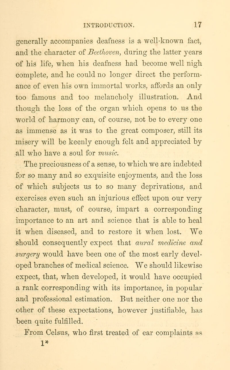 generally accompanies deafness is a well-known fact, and the character of Beethoven, during the latter years of his life, when his deafness had become well nigh complete, and he could no longer direct the perform- ance of even his own immortal works, affords an only too famous and too melancholy illustration. And though the loss of the organ which opens to us the world of harmony can, of course, not be to every one as immense as it was to the great composer, still its misery will be keenly enough felt and appreciated by all who have a soul for music. The preciousness of a sense, to which we are indebted for so many and so exquisite enjoyments, and the loss of which subjects us to so many deprivations, and exercises even such an injurious effect upon our very character, must, of course, impart a corresponding importance to an art and science that is able to heal it when diseased, and to restore it when lost. We should consequently expect that aural medicine and surgery would have been one of the most early devel- oped branches of medical science. We should likewise expect, that, when developed, it would have occupied a rank corresponding with its importance, in popular and professional estimation. But neither one nor the other of these expectations, however justifiable, has been quite fulfilled. From Celsus, who first treated of ear complaints as 1*