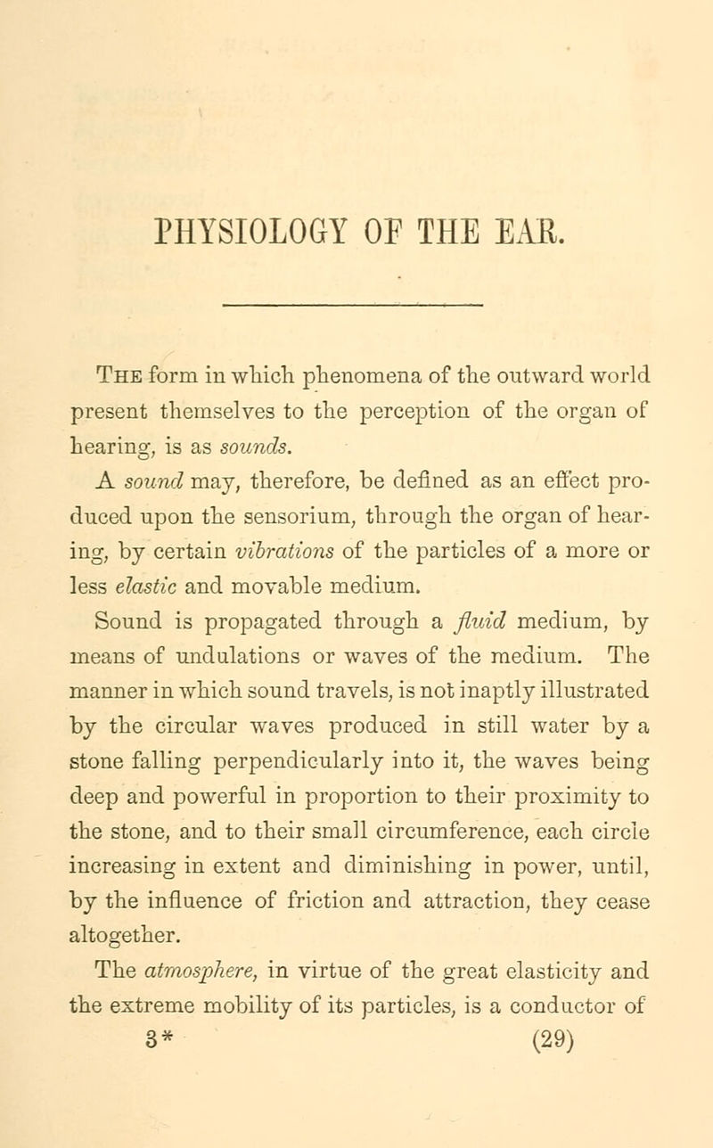 PHYSIOLOGY OF THE EAK. The form in which phenomena of the outward world present themselves to the perception of the organ of hearing, is as sounds. A sound may, therefore, be defined as an effect pro- duced upon the sensorium, through the organ of hear- ing, by certain vibrations of the particles of a more or less elastic and movable medium. Sound is propagated through a fluid medium, by means of undulations or waves of the medium. The manner in which sound travels, is not inaptly illustrated by the circular waves produced in still water by a stone falling perpendicularly into it, the waves being deep and powerful in proportion to their proximity to the stone, and to their small circumference, each circle increasing in extent and diminishing in power, until, by the influence of friction and attraction, they cease altogether. The atmosphere, in virtue of the great elasticity and the extreme mobility of its particles, is a conductor of