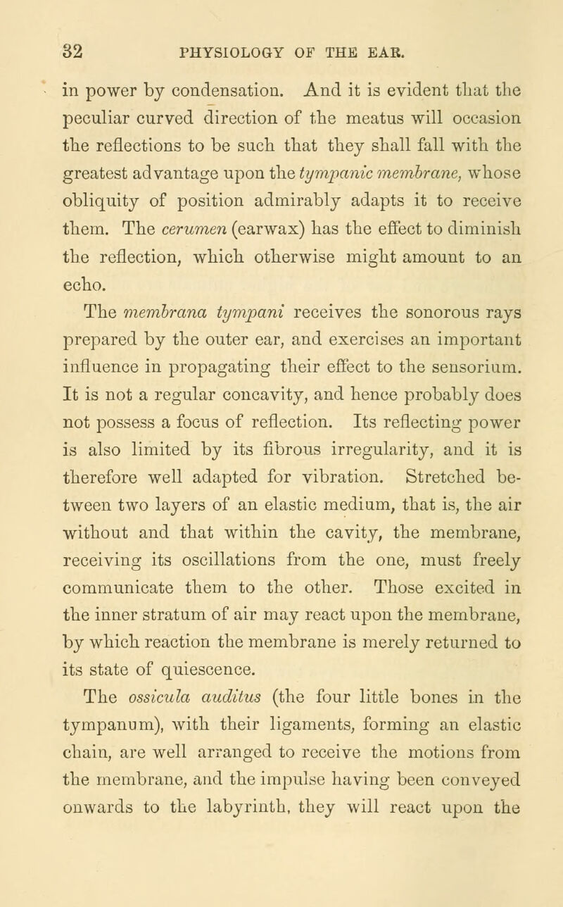 in power by condensation. And it is evident that the peculiar curved direction of the meatus will occasion the reflections to be such that they shall fall with the greatest advantage upon the tympanic membrane, whose obliquity of position admirably adapts it to receive them. The cerumen (earwax) has the effect to diminish the reflection, which otherwise might amount to an echo. The membrana tympani receives the sonorous rays prepared by the outer ear, and exercises an important influence in propagating their effect to the sensorium. It is not a regular concavity, and hence probably does not possess a focus of reflection. Its reflecting power is also limited by its fibrous irregularity, and it is therefore well adapted for vibration. Stretched be- tween two layers of an elastic medium, that is, the air without and that within the cavity, the membrane, receiving its oscillations from the one, must freely communicate them to the other. Those excited in the inner stratum of air may react upon the membrane, by which reaction the membrane is merely returned to its state of quiescence. The ossicula auditus (the four little bones in the tympanum), with their ligaments, forming an elastic chain, are well arranged to receive the motions from the membrane, and the impulse having been conveyed onwards to the labyrinth, they will react upon the