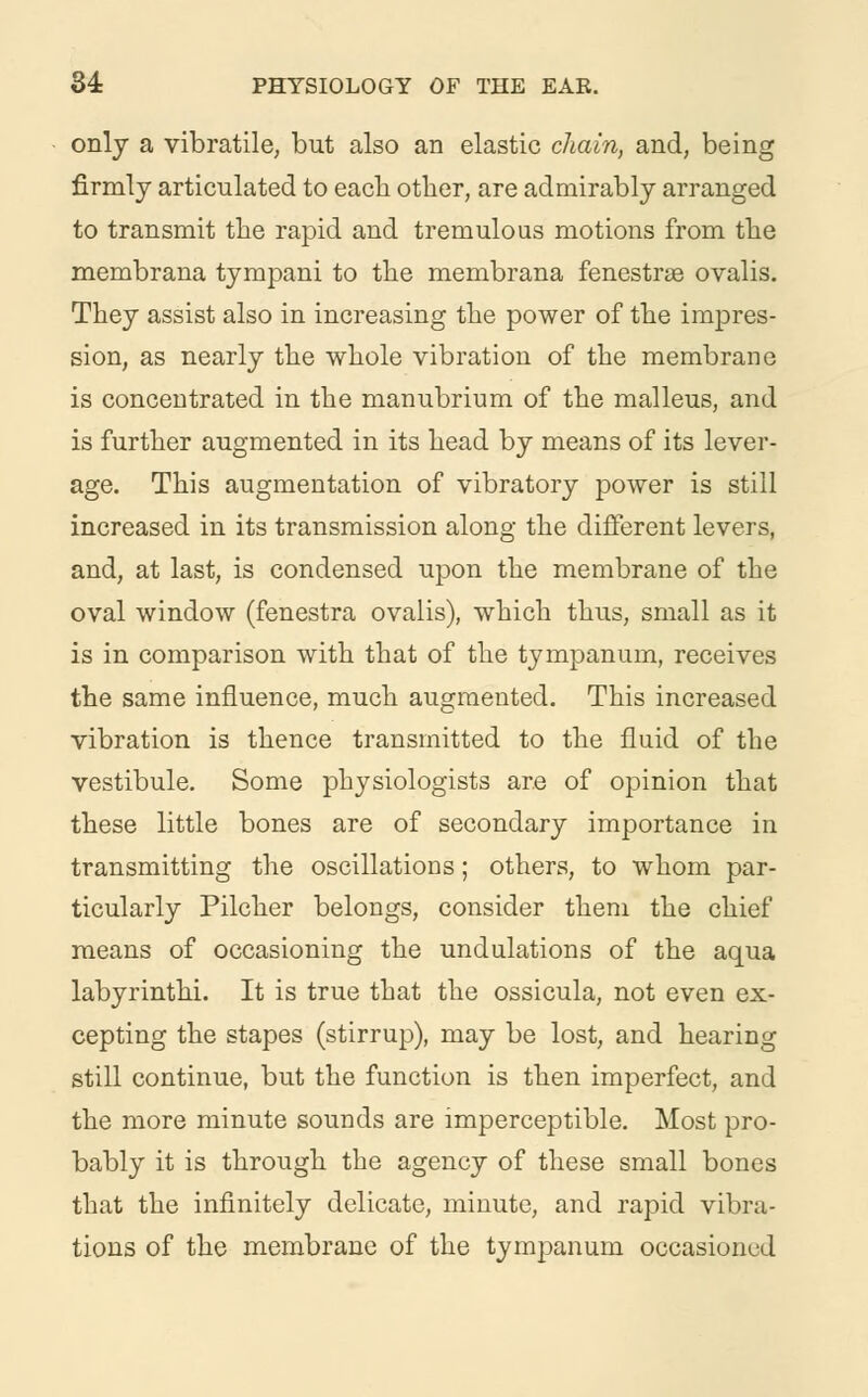 only a vibratile, but also an elastic chain, and, being firmly articulated to each other, are admirably arranged to transmit the rapid and tremulous motions from the membrana tympani to the membrana fenestra ovalis. They assist also in increasing the power of the impres- sion, as nearly the whole vibration of the membrane is concentrated in the manubrium of the malleus, and is further augmented in its head by means of its lever- age. This augmentation of vibratory power is still increased in its transmission along the different levers, and, at last, is condensed upon the membrane of the oval window (fenestra ovalis), which thus, small as it is in comparison with that of the tympanum, receives the same influence, much augmented. This increased vibration is thence transmitted to the fluid of the vestibule. Some physiologists are of opinion that these little bones are of secondary importance in transmitting the oscillations; others, to whom par- ticularly Pilcher belongs, consider them the chief means of occasioning the undulations of the aqua labyrinthi. It is true that the ossicula, not even ex- cepting the stapes (stirrup), may be lost, and hearing still continue, but the function is then imperfect, and the more minute sounds are imperceptible. Most pro- bably it is through the agency of these small bones that the infinitely delicate, minute, and rapid vibra- tions of the membrane of the tympanum occasioned