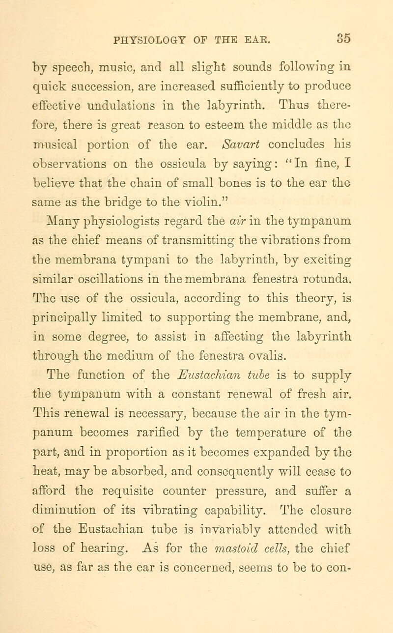 by speech, music, and all slight sounds following in quick succession, are increased sufficiently to produce effective undulations in the labyrinth. Thus there- fore, there is great reason to esteem the middle as the musical portion of the ear. Savart concludes his observations on the ossicula by saying: In fine, I believe that the chain of small bones is to the ear the same as the bridge to the violin. Many physiologists regard the air in the tympanum as the chief means of transmitting the vibrations from the membrana tympani to the labyrinth, by exciting similar oscillations in the membrana fenestra rotunda. The use of the ossicula, according to this theory, is principally limited to supporting the membrane, and, in some degree, to assist in affecting the labyrinth through the medium of the fenestra ovalis. The function of the Eustachian tube is to supply the tympanum with a constant renewal of fresh air. This renewal is necessary, because the air in the tym- panum becomes rarified by the temperature of the part, and in proportion as it becomes expanded by the heat, may be absorbed, and consequently will cease to afford the requisite counter pressure, and suffer a diminution of its vibrating capability. The closure of the Eustachian tube is invariably attended with loss of hearing. As for the mastoid cells, the chief use, as far as the ear is concerned, seems to be to con-