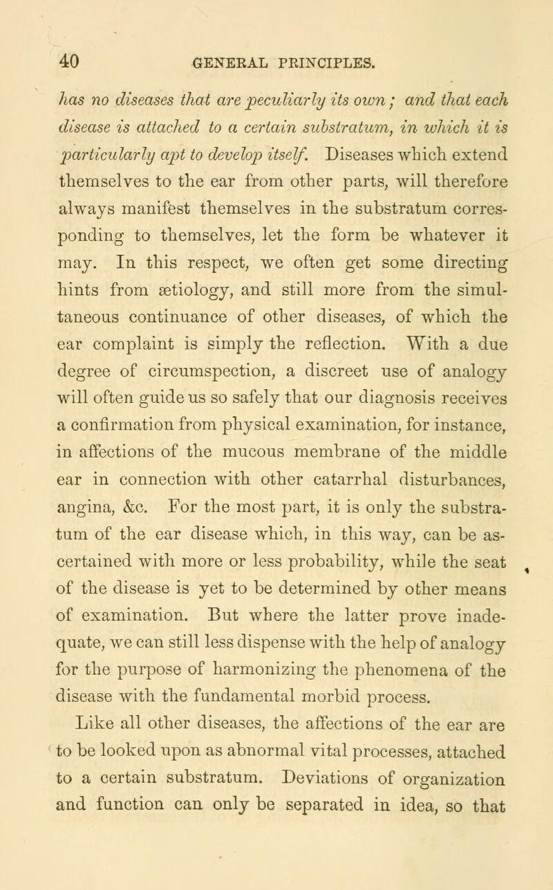 has no diseases that are peculiarly its own ; and thai each disease is attached to a certain substratum, in which it is particularly apt to develop itself. Diseases which extend themselves to the ear from other parts, will therefore always manifest themselves in the substratum corres- ponding to themselves, let the form be whatever it may. In this respect, we often get some directing hints from aetiology, and still more from the simul- taneous continuance of other diseases, of which the ear complaint is simply the reflection. With a due degree of circumspection, a discreet use of analogy will often guide us so safely that our diagnosis receives a confirmation from physical examination, for instance, in affections of the mucous membrane of the middle ear in connection with other catarrhal disturbances, angina, &c. For the most part, it is only the substra- tum of the ear disease which, in this way, can be as- certained with more or less probability, while the seat of the disease is yet to be determined by other means of examination. But where the latter prove inade- quate, we can still less dispense with the help of analogy for the purpose of harmonizing the phenomena of the disease with the fundamental morbid process. Like all other diseases, the affections of the ear are to be looked upon as abnormal vital processes, attached to a certain substratum. Deviations of organization and function can only be separated in idea, so that