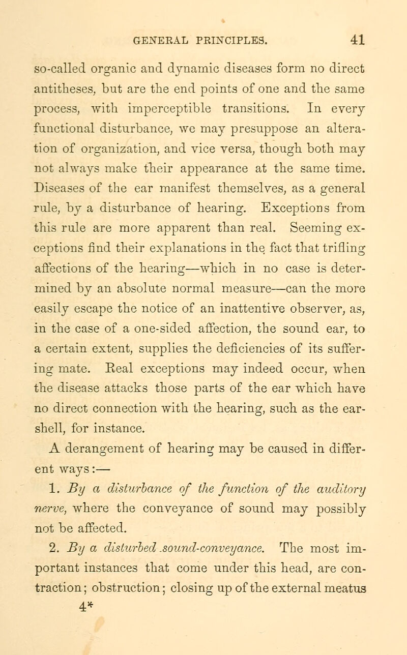 so-called organic and dynamic diseases form no direct antitheses, but are the end points of one and the same process, with imperceptible transitions. In every functional disturbance, we may presuppose an altera- tion of organization, and vice versa, though both may not always make their appearance at the same time. Diseases of the ear manifest themselves, as a general rule, by a disturbance of hearing. Exceptions from this rule are more apparent than real. Seeming ex- ceptions find their explanations in the fact that trifling affections of the hearing—which in no case is deter- mined by an absolute normal measure—can the more easily escape the notice of an inattentive observer, as, in the case of a one-sided affection, the sound ear, to a certain extent, supplies the deficiencies of its suffer- ing mate. Eeal exceptions may indeed occur, when the disease attacks those parts of the ear which have no direct connection with the hearing, such as the ear- shell, for instance. A derangement of hearing may be caused in differ- ent ways:— 1. By a disturbance of the function of the auditory nerve, where the conveyance of sound may possibly not be affected. 2. By a disturbed .sound-conveyance. The most im- portant instances that come under this head, are con- traction; obstruction; closing up of the external meatus 4*
