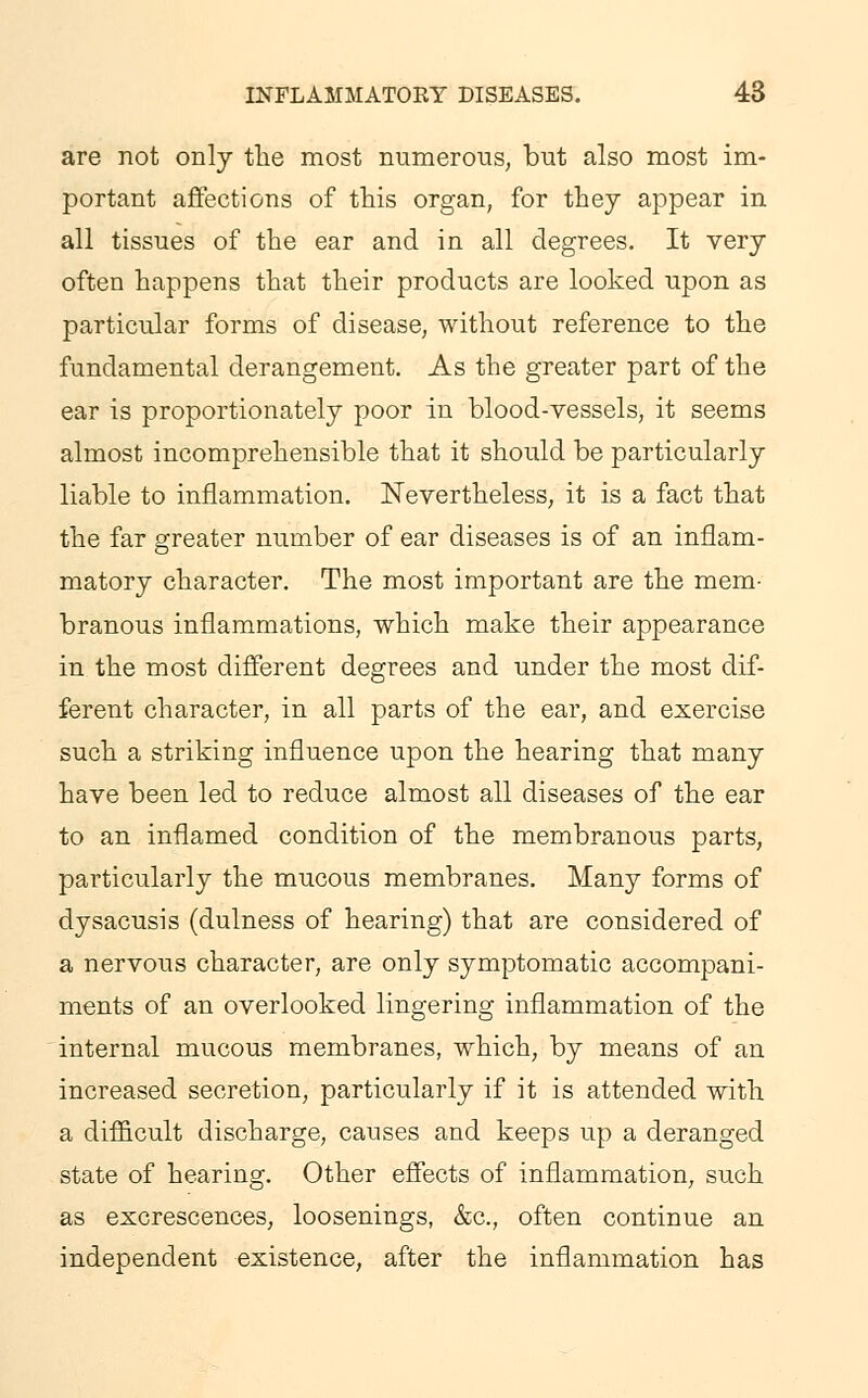 are not only the most numerous; but also most im- portant affections of this organ, for they appear in all tissues of the ear and in all degrees. It very often happens that their products are looked upon as particular forms of disease, without reference to the fundamental derangement. As the greater part of the ear is proportionately poor in blood-vessels, it seems almost incomprehensible that it should be particularly liable to inflammation. Nevertheless, it is a fact that the far greater number of ear diseases is of an inflam- matory character. The most important are the mem- branous inflammations, which make their appearance in the most different degrees and under the most dif- ferent character, in all parts of the ear, and exercise such a striking influence upon the hearing that many have been led to reduce almost all diseases of the ear to an inflamed condition of the membranous parts, particularly the mucous membranes. Many forms of dysacusis (dulness of hearing) that are considered of a nervous character, are only symptomatic accompani- ments of an overlooked lingering inflammation of the internal mucous membranes, which, by means of an increased secretion, particularly if it is attended with a difficult discharge, causes and keeps up a deranged state of hearing. Other effects of inflammation, such as excrescences, loosenings, &c, often continue an independent existence, after the inflammation has