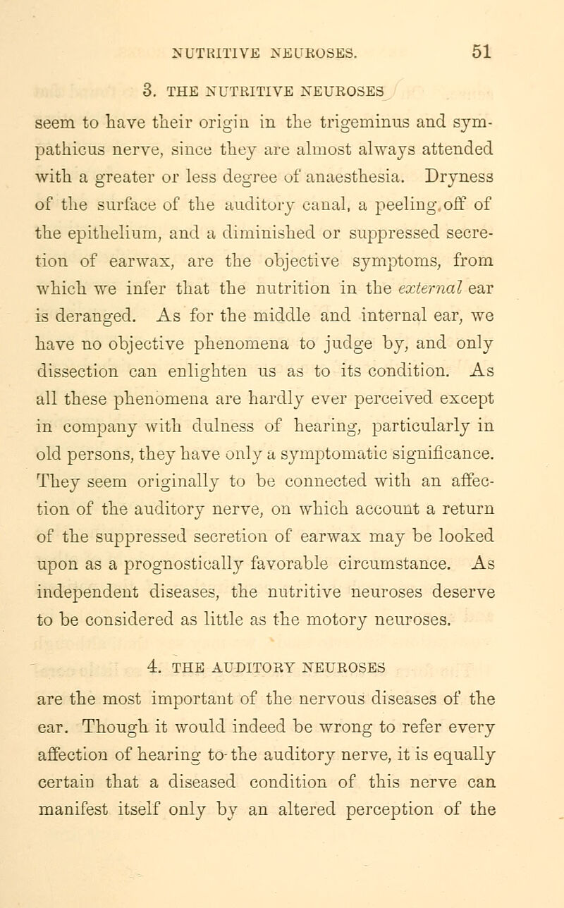 3. THE NUTRITIVE NEUROSES seem to have their origin in the trigeminus and sym- pathies nerve, since they are almost always attended with a greater or less degree of anaesthesia. Dryness of the surface of the auditory canal, a peeling, off of the epithelium, and a diminished or suppressed secre- tion of earwax, are the objective symptoms, from which we infer that the nutrition in the external ear is deranged. As for the middle and internal ear, we have no objective phenomena to judge by, and only dissection can enlighten us as to its condition. As all these phenomena are hardly ever perceived except in company with dulness of hearing, particularly in old persons, they have only a symptomatic significance. They seem originally to be connected with an affec- tion of the auditory nerve, on which account a return of the suppressed secretion of earwax may be looked upon as a prognostically favorable circumstance. As independent diseases, the nutritive neuroses deserve to be considered as little as the motory neuroses. 4. THE AUDITORY NEUROSES are the most important of the nervous diseases of the ear. Though it would indeed be wrong to refer every affection of hearing to- the auditory nerve, it is equally certain that a diseased condition of this nerve can manifest itself only by an altered perception of the