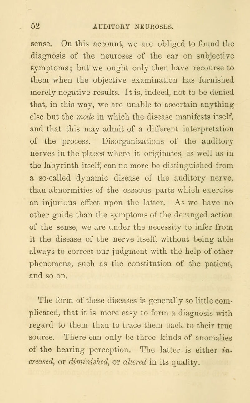 sense. On this account, we are obliged to found the diagnosis of the neuroses of the ear on subjective symptoms; but we ought only then have recourse to them when the objective examination has furnished merely negative results. It is, indeed, not to be denied that, in this way, we are unable to ascertain anything else but the mode in which the disease manifests itself, and that this may admit of a different interpretation of the process. Disorganizations of the auditory nerves in the places where it originates, as well as in the labyrinth itself, can no more be distinguished from a so-called dynamic disease of the auditory nerve, than abnormities of the osseous parts which exercise an injurious effect upon the latter. As we have no other guide than the symptoms of the deranged action of the sense, we are under the necessity to infer from it the disease of the nerve itself, without being able always to correct our judgment with the help of other phenomena, such as the constitution of the patient, and so on. The form of these diseases is generally so little com- plicated, that it is more easy to form a diagnosis with regard to them than to trace them back to their true source. There can only be three kinds of anomalies of the hearing perception. The latter is either in- creased, or diminished, or altered in its quality.