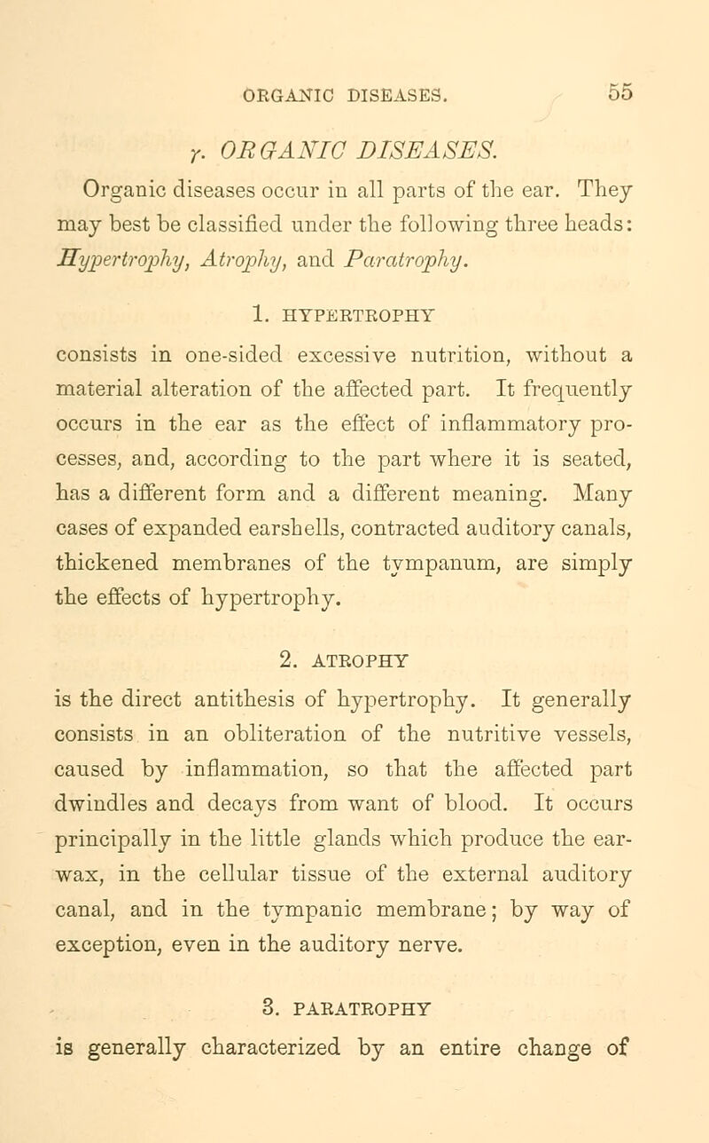 r. ORGANIC DISEASES. Organic diseases occur in all parts of the ear. They may best be classified under the following three heads: Hypertrophy, Atrophy, and Paratrophy. 1. HYPERTROPHY consists in one-sided excessive nutrition, without a material alteration of the affected part. It frequently occurs in the ear as the effect of inflammatory pro- cesses, and, according to the part where it is seated, has a different form and a different meaning. Many cases of expanded earshells, contracted auditory canals, thickened membranes of the tympanum, are simply the effects of hypertrophy. 2. ATROPHY is the direct antithesis of hypertrophy. It generally consists in an obliteration of the nutritive vessels, caused by inflammation, so that the affected part dwindles and decays from want of blood. It occurs principally in the little glands which produce the ear- wax, in the cellular tissue of the external auditory canal, and in the tympanic membrane; by way of exception, even in the auditory nerve. 3. PARATROPHY is generally characterized by an entire change of