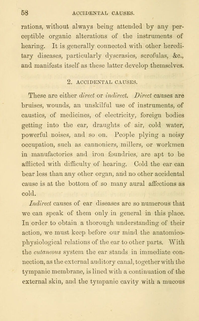 rations, without always being attended by any per- ceptible organic alterations of the instruments of hearing. It is generally connected with other heredi- tary diseases, particularly dyscrasies, scrofulas, &c, and manifests itself as these latter develop themselves. 2. ACCIDENTAL CAUSES. These are either direct or indirect. Direct causes are bruises, wounds, an unskilful use of instruments, of caustics, of medicines, of electricity, foreign bodies getting into the ear, draughts of air, cold water, powerful noises, and so on. People plying a noisy occupation, such as cannoniers, millers, or workmen in manufactories and iron foundries, are apt to be afflicted with difficulty of hearing. Cold the ear can bear less than any other organ, and no other accidental cause is at the bottom of so many aural affections as cold. Indirect causes of ear diseases are so numerous that we can speak of them only in general in this place. In order to obtain a thorough understanding of their action, we must keep before our mind the anatomico- physiological relations of the ear to other parts. With the cutaneous system the ear stands in immediate con- nection, as the external auditory canal, together with the tympanic membrane, is lined with a continuation of the external skin, and the tympanic cavity with a mucous