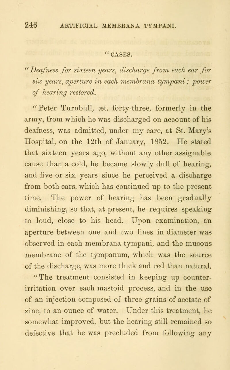 CASES. Deafness for sixteen years, discharge from each ear for six years, aperture in each membrana tympani; power of hearing restored. Peter Turnbull, get. forty-three, formerly in the army, from which he was discharged on account of his deafness, was admitted, under my care, at St. Mary's Hospital, on the 12th of January, 1852. He stated that sixteen years ago, without any other assignable cause than a cold, he became slowly dull of hearing, and five or six years since he perceived a discharge from both ears, which has continued up to the present time. The power of hearing has been gradually diminishing, so that, at present, he requires speaking to loud, close to his head. Upon examination, an aperture between one and two lines in diameter was observed in each membrana tympani, and the mucous membrane of the tympanum, which was the source of the discharge, was more thick and red than natural.  The treatment consisted in keeping up counter- irritation over each mastoid process, and in the use of an injection composed of three grains of acetate of zinc, to an ounce of water. Under this treatment, he somewhat improved, but the hearing still remained so defective that he was precluded from following any