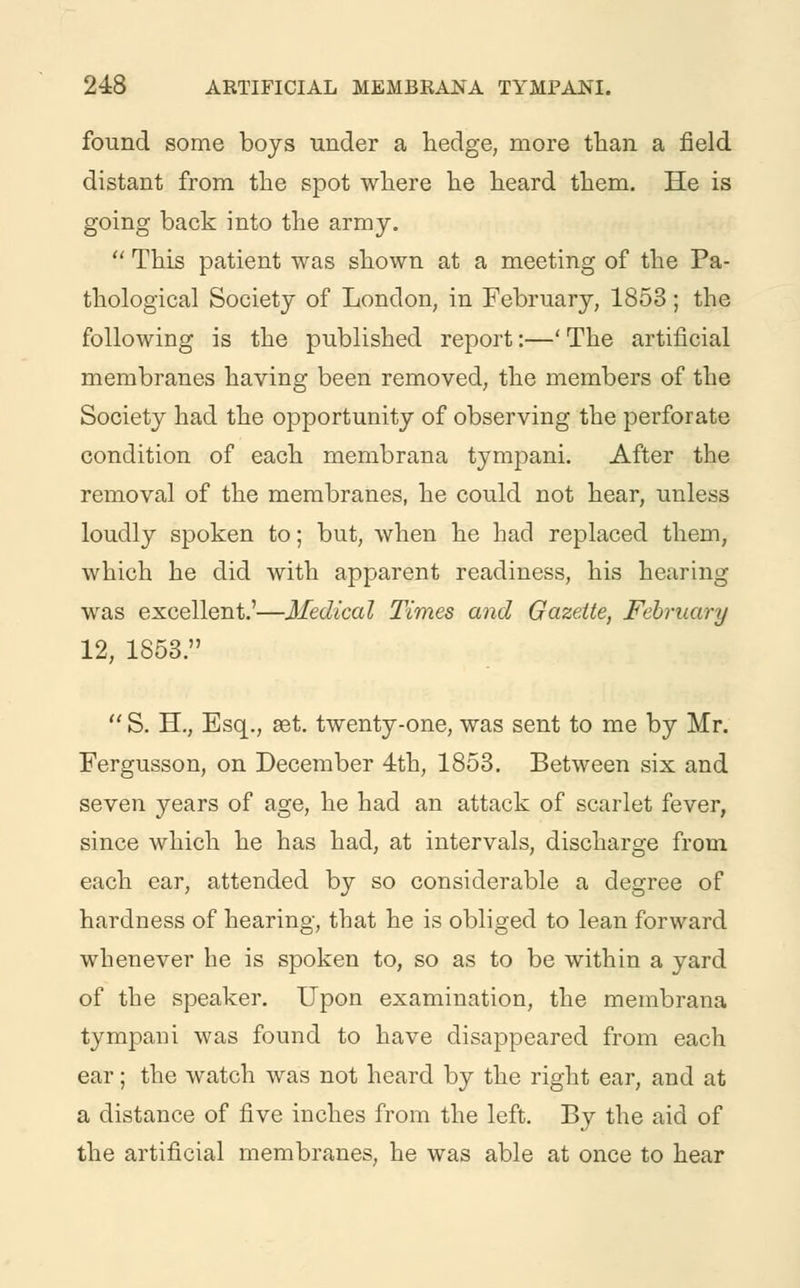 found some boys under a hedge, more than a field distant from the spot where he heard them. He is going back into the army.  This patient was shown at a meeting of the Pa- thological Society of London, in February, 1853; the following is the published report:—' The artificial membranes having been removed, the members of the Society had the opportunity of observing the perforate condition of each membrana tympani. After the removal of the membranes, he could not hear, unless loudly spoken to; but, when he had replaced them, which he did with apparent readiness, his hearing was excellent.'—Medical Times and Gazette, February 12, 1853.  S. H., Esq., set. twenty-one, was sent to me by Mr. Fergusson, on December 4th, 1853. Between six and seven years of age, he had an attack of scarlet fever, since which he has had, at intervals, discharge from each ear, attended by so considerable a degree of hardness of hearing, that he is obliged to lean forward whenever he is spoken to, so as to be within a yard of the speaker. Upon examination, the membrana tympani was found to have disappeared from each ear; the watch was not heard by the right ear, and at a distance of five inches from the left. By the aid of the artificial membranes, he was able at once to hear