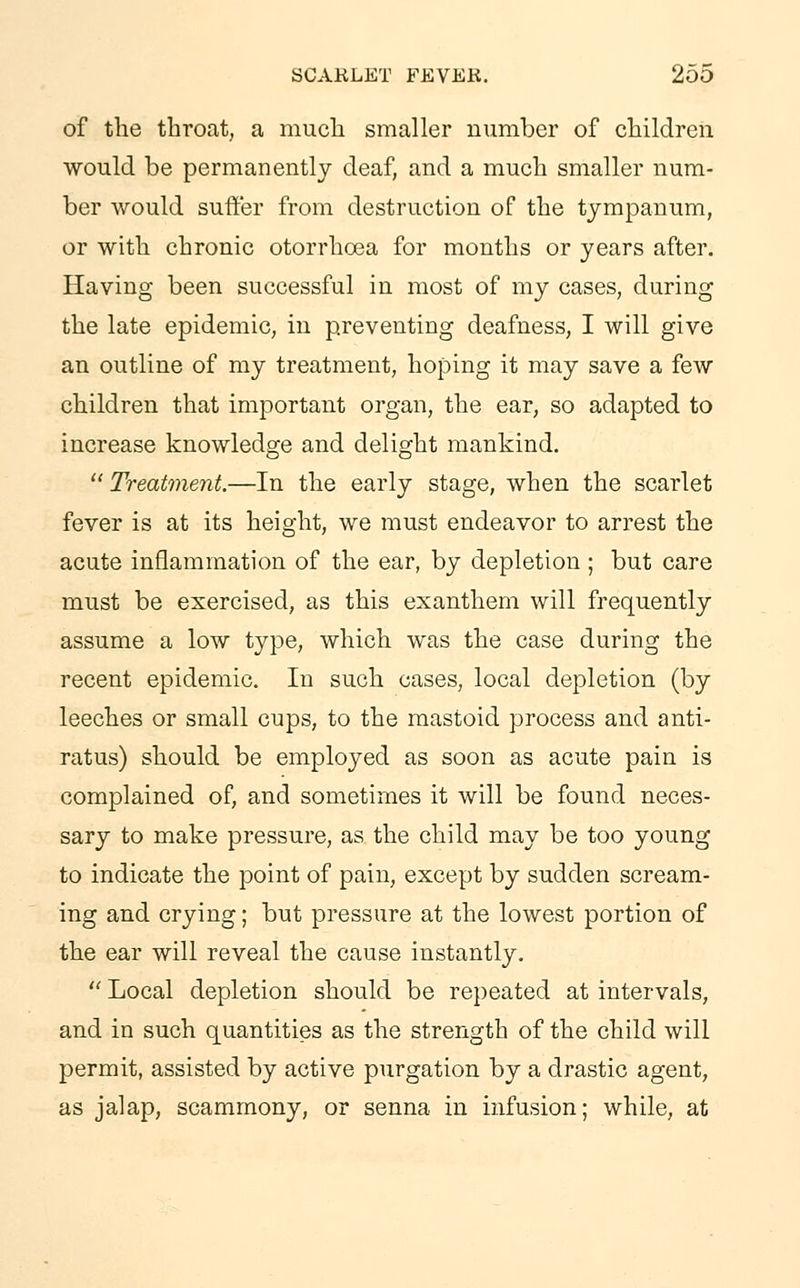 of the throat, a much smaller number of children would be permanently deaf, and a much smaller num- ber would suffer from destruction of the tympanum, or with chronic otorrhcea for months or years after. Having been successful in most of my cases, during the late epidemic, in preventing deafness, I will give an outline of my treatment, hoping it may save a few children that important organ, the ear, so adapted to increase knowledge and delight mankind.  Treatment.—In the early stage, when the scarlet fever is at its height, we must endeavor to arrest the acute inflammation of the ear, by depletion; but care must be exercised, as this exanthem will frequently assume a low type, which was the case during the recent epidemic. In such cases, local depletion (by leeches or small cups, to the mastoid process and anti- ratus) should be employed as soon as acute pain is complained of, and sometimes it will be found neces- sary to make pressure, as the child may be too young to indicate the point of pain, except by sudden scream- ing and crying; but pressure at the lowest portion of the ear will reveal the cause instantly.  Local depletion should be repeated at intervals, and in such quantities as the strength of the child will permit, assisted by active purgation by a drastic agent, as jalap, scammony, or senna in infusion; while, at