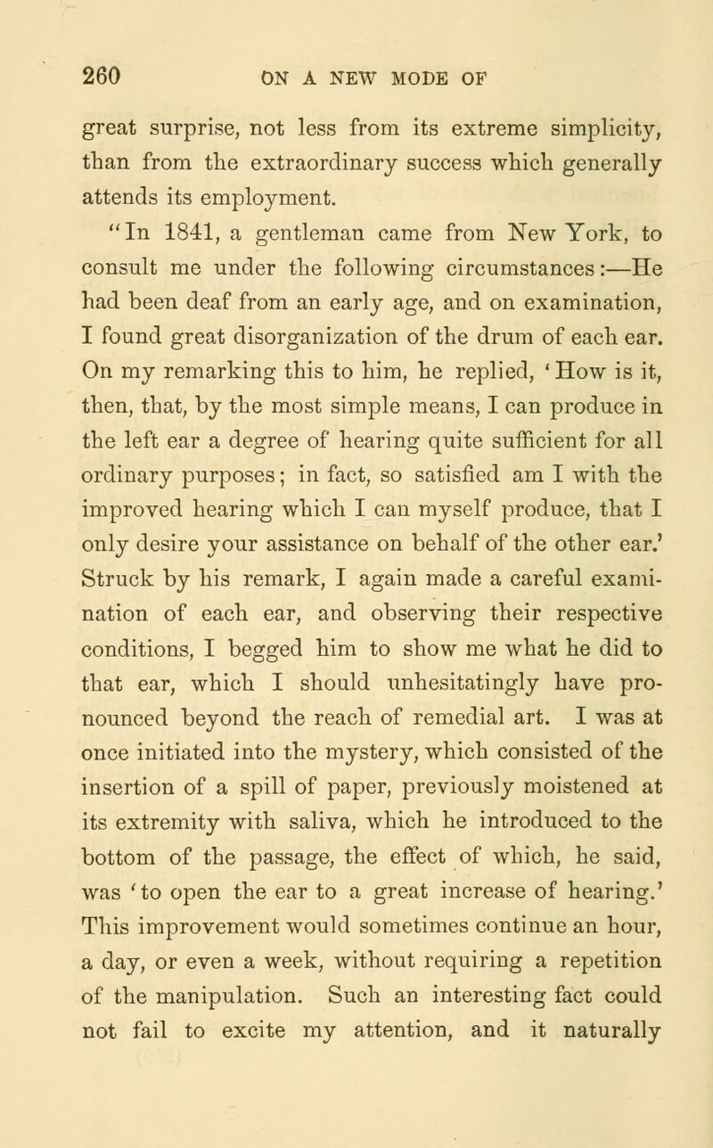 great surprise, not less from its extreme simplicity, than from the extraordinary success which generally attends its employment. In 1841, a gentleman came from New York, to consult me under the following circumstances:—He had been deaf from an early age, and on examination, I found great disorganization of the drum of each ear. On my remarking this to him, he replied, ' How is it, then, that, by the most simple means, I can produce in the left ear a degree of hearing quite sufficient for all ordinary purposes; in fact, so satisfied am I with the improved hearing which I can myself produce, that I only desire your assistance on behalf of the other ear.' Struck by his remark, I again made a careful exami- nation of each ear, and observing their respective conditions, I begged him to show me what he did to that ear, which I should unhesitatingly have pro- nounced beyond the reach of remedial art. I was at once initiated into the mystery, which consisted of the insertion of a spill of paper, previously moistened at its extremity with saliva, which he introduced to the bottom of the passage, the effect of which, he said, was 'to open the ear to a great increase of hearing.' This improvement would sometimes continue an hour, a day, or even a week, without requiring a repetition of the manipulation. Such an interesting fact could not fail to excite my attention, and it naturally