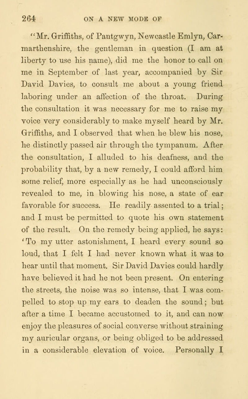 Mr. Griffiths, of Pantgwyn, Newcastle Emlyn, Car- marthenshire, the gentleman in question (I am at liberty to use his name), did me the honor to call on me in September of last year, accompanied by Sir David Davies, to consult me about a young friend laboring under an affection of the throat. During the consultation it was necessary for me to raise my voice very considerably to make myself heard by Mr. Griffiths, and I observed that when he blew his nose, he distinctly passed air through the tympanum. After the consultation, I alluded to his deafness, and the probability that, by a new remedy, I could afford him some relief, more especially as he had unconsciously revealed to me, in blowing his nose, a state of ear favorable for success. He readily assented to a trial; and I must be permitted to quote his own statement of the result. On the remedy being applied, he says: ' To my utter astonishment, I heard every sound so loud, that I felt I had never known what it was to hear until that moment. Sir David Davies could hardly have believed it had he not been present. On entering the streets, the noise was so intense, that I was com- pelled to stop up my ears to deaden the sound; but after a time I became accustomed to it, and can now enjoy the pleasures of social converse without straining my auricular organs, or being obliged to be addressed in a considerable elevation of voice. Personally I