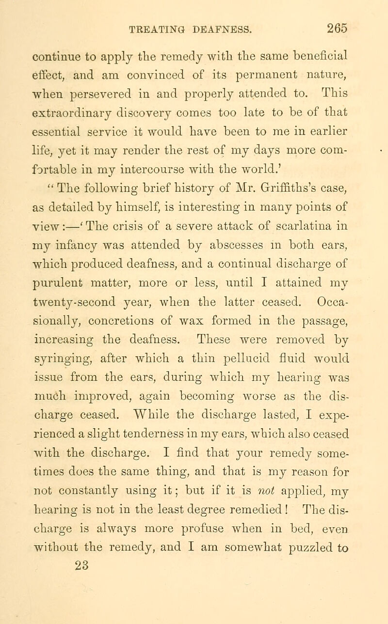 continue to apply the remedy with the same beneficial effect, and am convinced of its permanent nature, when persevered in and properly attended to. This extraordinary discovery comes too late to be of that essential service it would have been to me in earlier life, yet it may render the rest of my days more com- fortable in my intercourse with the world.'  The following brief history of Mr. Griffiths's case, as detailed by himself, is interesting in many points of view:—'The crisis of a severe attack of scarlatina in my infancy was attended by abscesses in both ears, which produced deafness, and a continual discharge of purulent matter, more or less, until I attained my twenty-second year, when the latter ceased. Occa- sionally, concretions of wax formed in the passage, increasing the deafness. These were removed by syringing, after which a thin pellucid fluid would issue from the ears, during which my hearing was much improved, again becoming worse as the dis- charge ceased. While the discharge lasted, I expe- rienced a slight tenderness in my ears, which also ceased with the discharge. I find that your remedy some- times does the same thing, and that is my reason for not constantly using it; but if it is not applied, my hearing is not in the least degree remedied ! The dis- charge is always more profuse when in bed, even without the remedy, and I am somewhat puzzled to 23