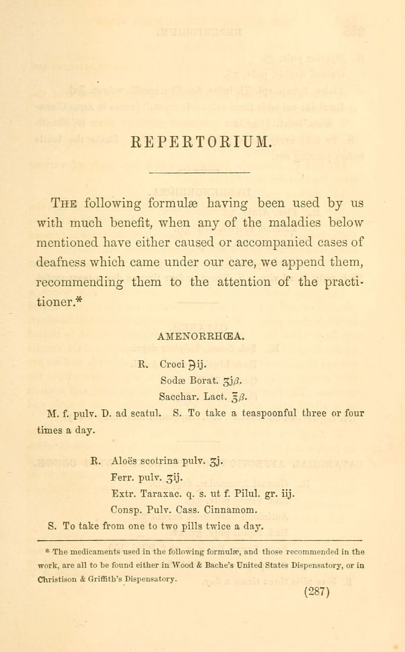 REPERTORIUM. The following formulae having been used by us with much benefit, when any of the maladies below mentioned have either caused or accompanied cases of deafness which came under our care, we append them, recommending them to the attention of the practi- tioner* AMENOKEHCBA. R. Croci ^ij. Sodse Borat, gjp. Sacchar. Lact. ^/?. M. f. pulv. D. ad scatul. S. To take a teaspoonful three or four times a day. R. Aloe's scotrina pulv. 3J. Ferr. pulv. ^ij. Extr. Taraxac. q. s. ut f. Pilul. gr. iij. Consp. Pulv. Cass. Cinnamom. S. To take from one to two pills twice a day. * The medicaments -used in the following formulae, and those recommended in the work, are all to be found either in Wood & Bache's United States Dispensatory, or in Christison & Griffith's Dispensatory.