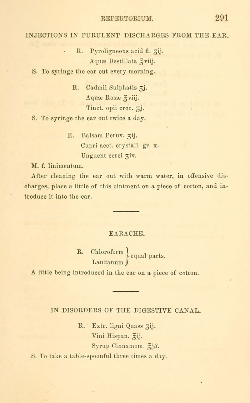 INJECTIONS IN PUKULENT DISCHAEGES FROM THE EAR. 11. Pyroligneous acid fl. ^ij. Aquae Destillata 5viij. S. To syringe the ear out every morning. R. Cadinii Sulphatis 3J. Aquae Rosae gviij. Tinct. opii croc. jj. S. To syringe the ear out twice a day. R. Balsam Peruv. gij. Cupri acet. crystall. gr. x. Unguent cerei giv. M. f. linimentum. After cleaning the ear out with warm water, in offensive dis- charges, place a little of this ointment on a piece of cotton, and in- troduce it into the ear. EARACHE R. Chloroform equal parts. Laudanum A little being introduced in the ear on a piece of cotton. IN DISORDERS OF THE DIGESTIVE CANAL. R. Extr. ligni Quass gij. Vini Hispan. gij. Syrup Cinnamom ^j/?. S. To take a table-spoonful three times a day.