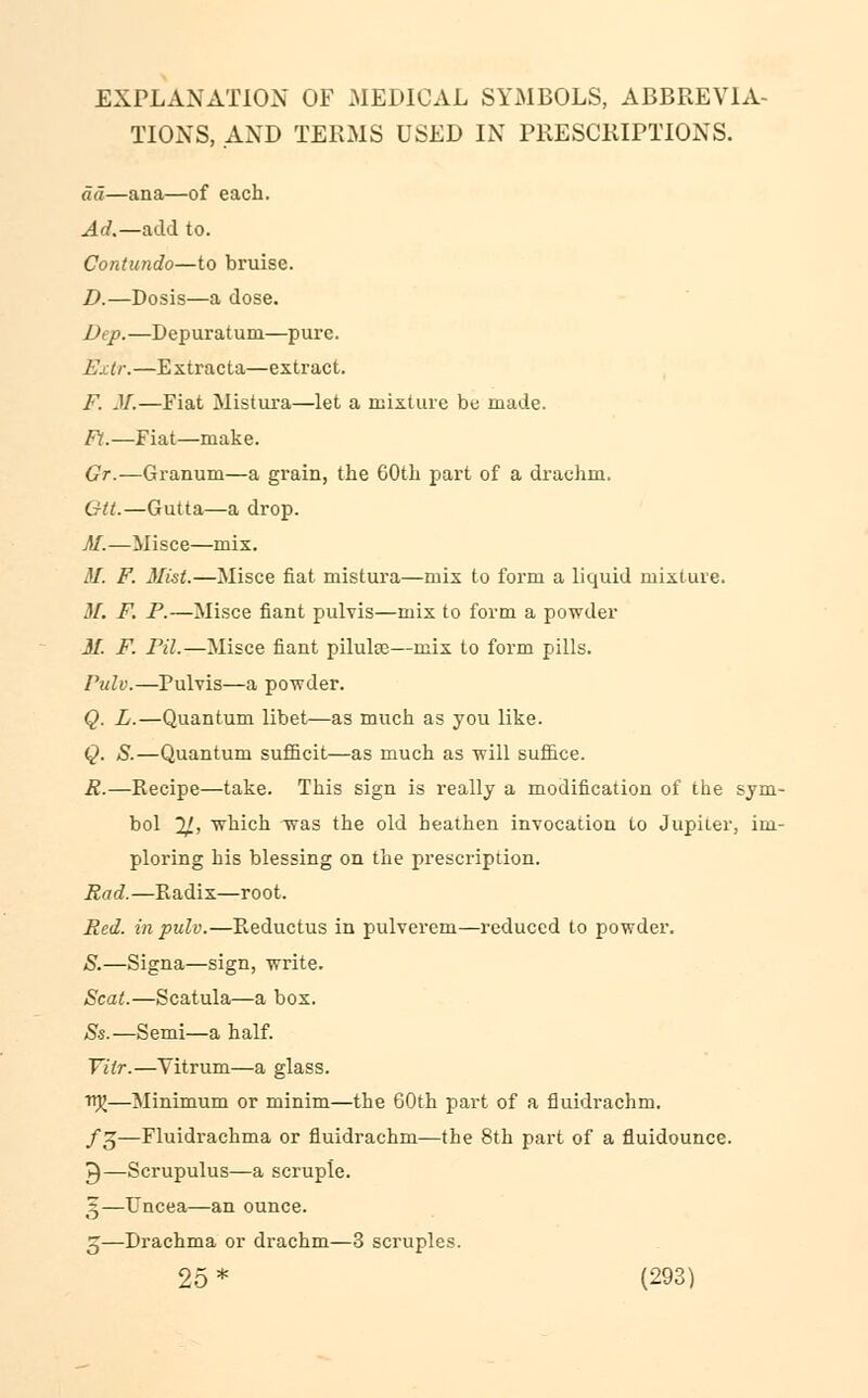 EXPLANATION OF MEDICAL SYMBOLS, ABBREVIA- TIONS, AND TERMS USED IN PRESCRIPTIONS. ad—ana—of each. Ad.—add to. Contundo—to bruise. D.—Dosis—a dose. Dep.—Depuratum—pure. Exlr.—Extracta—extract. F. M.—Fiat Mistura—let a mixture be made. Ft.—Fiat—make. Gr.—Granum—a grain, the 60th part of a drachm. U-tt.—Gutta—a drop. M.—Misce—mix. M. F. Mist.—Misce fiat mistura—mix to form a liquid mixture. M. F. P.—Misce fiant pulvis—mix to form a powder M. F. Pil.—Misce fiant piluke—mix to form pills. Pulv.—Pulvis—a powder. Q. L.—Quantum libet—as much as you like. Q. S.—Quantum sufficit—as much as will suffice. R.—Recipe—take. This sign is really a modification of the sym- bol 2/, which was the old heathen invocation to Jupiier, im- ploring his blessing on the prescription. Rod.—Radix—root. Red. in pulv.—Reductus in pulverem—reduced to powder. S.—Signa—sign, write. Scat.—Scatula—a box. Ss.—Semi—a half. Yitr.—Yitrum—a glass. ttjj—Minimum or minim—the GOth part of a fluidrachm. /3—Fluidrachma or fluidrachm—the 8th part of a fluidounce. 3—Scrupulus—a scruple. 5—Uncea—an ounce. 5—Drachma or drachm—3 scruples.