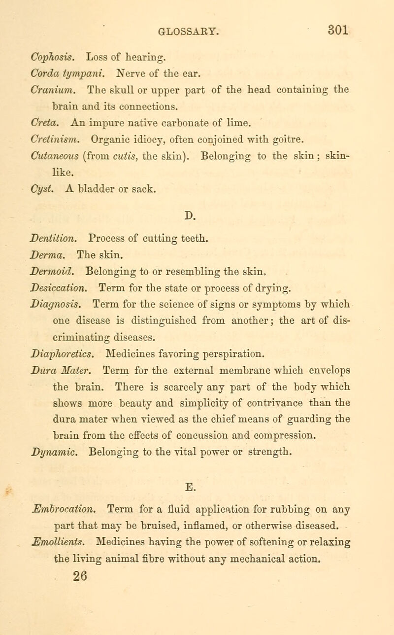 Cophosis. Loss of hearing. Corda tympani. Nerve of the ear. Cranium. The skull or upper part of the head containing the brain and its connections. Creta. An impure native carbonate of lime. Cretinism. Organic idiocy, often conjoined with goitre. Cutaneous (from cutis, the skin). Belonging to the skin; skin- like. Cyst. A bladder or sack. D. Dentition. Process of cutting teeth. Derma. The skin. Dermoid. Belonging to or resembling the skin. Desiccation. Term for the state or process of drying. Diagnosis. Term for the science of signs or symptoms by -which one disease is distinguished from another; the art of dis- criminating diseases. Diaphoretics. Medicines favoring perspiration. Dura Mater. Term for the external membrane which envelops the brain. There is scarcely any part of the body which shows more beauty and simplicity of contrivance than the dura mater when viewed as the chief means of guarding the brain from the effects of concussion and compression. Dynamic. Belonging to the vital power or strength. E. Embrocation. Term for a fluid application for rubbing on any part that may be bruised, inflamed, or otherwise diseased. Emollients. Medicines having the power of softening or relaxing the living animal fibre without any mechanical action. 26