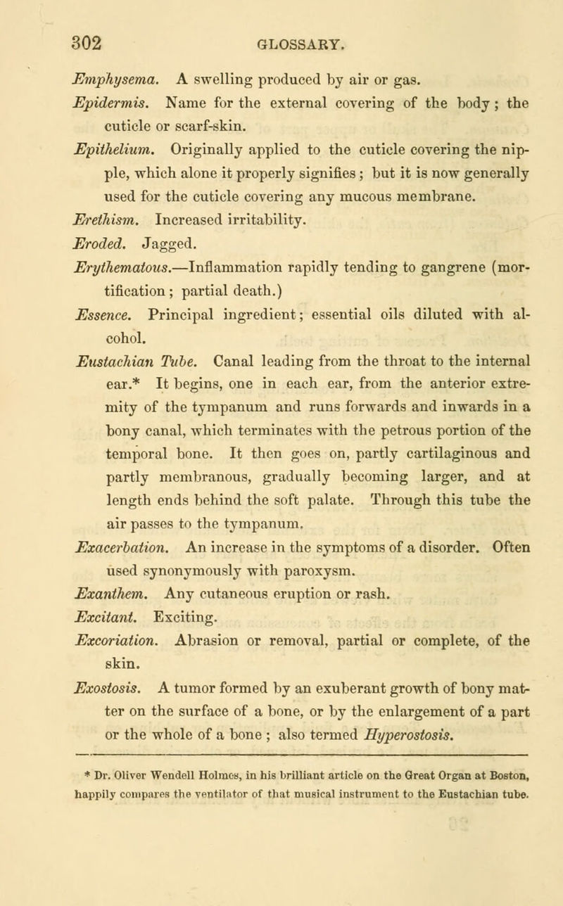 Emphysema. A swelling produced by air or gas. Epidermis. Name for the external covering of the body ; the cuticle or scarf-skin. Epithelium. Originally applied to the cuticle covering the nip- ple, which alone it properly signifies ; but it is now generally used for the cuticle covering any mucous membrane. Erethism. Increased irritability. Eroded. Jagged. Erythematous.—Inflammation rapidly tending to gangrene (mor- tification ; partial death.) Essence. Principal ingredient; essential oils diluted with al- cohol. Eustachian Tube. Canal leading from the throat to the internal ear.* It begins, one in each ear, from the anterior extre- mity of the tympanum and runs forwards and inwards in a bony canal, which terminates with the petrous portion of the temporal bone. It then goes on, partly cartilaginous and partly membranous, gradually becoming larger, and at length ends behind the soft palate. Through this tube the air passes to the tympanum. Exacerbation. An increase in the symptoms of a disorder. Often used synonymously with paroxysm. Exanthem. Any cutaneous eruption or rash. Excitant. Exciting. Excoriation. Abrasion or removal, partial or complete, of the skin. Exostosis. A tumor formed by an exuberant growth of bony mat- ter on the surface of a bone, or by the enlargement of a part or the whole of a bone ; also termed Hyperostosis. * Dr. Oliver Wendell Holmes, in his brilliant article on the Great Organ at Boston, happily compares the ventilator of that musical instrument to the Eustachian tube.