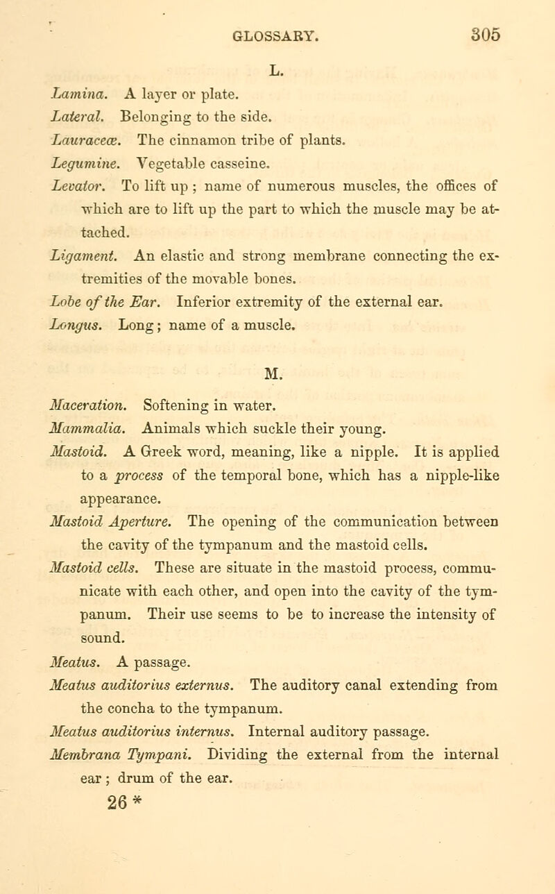 L. Lamina. A layer or plate. Lateral. Belonging to the side. Lauraceoz. The cinnamon tribe of plants. Legumine. Vegetable casseine. Levator. To lift up ; name of numerous muscles, the offices of •which are to lift up the part to which the muscle may be at- tached. Ligament. An elastic and strong membrane connecting the ex- tremities of the movable bones. Lobe of the Ear. Inferior extremity of the external ear. Longus. Long; name of a muscle. M. Maceration. Softening in water. Mammalia. Animals which suckle their young. Mastoid. A Greek -word, meaning, like a nipple. It is applied to a process of the temporal bone, which has a nipple-like appearance. Mastoid Aperture. The opening of the communication between the cavity of the tympanum and the mastoid cells. Mastoid cells. These are situate in the mastoid process, commu- nicate with each other, and open into the cavity of the tym- panum. Their use seems to be to increase the intensity of sound. Meatus. A passage. Meatus auditorius externus. The auditory canal extending from the concha to the tympanum. Meatus auditorius internus. Internal auditory passage. Membrana Tympani. Dividing the external from the internal ear ; drum of the ear. 26*